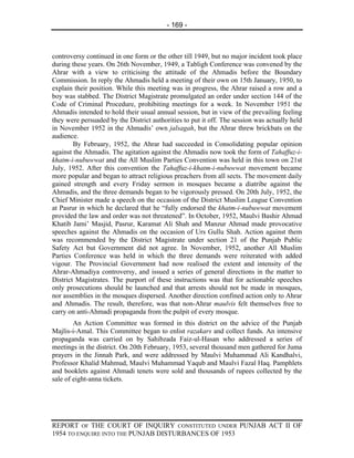 - 169 -



controversy continued in one form or the other till 1949, but no major incident took place
during these years. On 26th November, 1949, a Tabligh Conference was convened by the
Ahrar with a view to criticising the attitude of the Ahmadis before the Boundary
Commission. In reply the Ahmadis held a meeting of their own on 15th January, 1950, to
explain their position. While this meeting was in progress, the Ahrar raised a row and a
boy was stabbed. The District Magistrate promulgated an order under section 144 of the
Code of Criminal Procedure, prohibiting meetings for a week. In November 1951 the
Ahmadis intended to hold their usual annual session, but in view of the prevailing feeling
they were persuaded by the District authorities to put it off. The session was actually held
in November 1952 in the Ahmadis’ own jalsagah, but the Ahrar threw brickbats on the
audience.
        By February, 1952, the Ahrar had succeeded in Consolidating popular opinion
against the Ahmadis. The agitation against the Ahmadis now took the form of Tahaffuz-i-
khatm-i-nubuwwat and the All Muslim Parties Convention was held in this town on 21st
July, 1952. After this convention the Tahaffuz-i-khatm-i-nubuwwat movement became
more popular and began to attract religious preachers from all sects. The movement daily
gained strength and every Friday sermon in mosques became a diatribe against the
Ahmadis, and the three demands began to be vigorously pressed. On 20th July, 1952, the
Chief Minister made a speech on the occasion of the District Muslim League Convention
at Pasrur in which he declared that he “fully endorsed the khatm-i-nubuwwat movement
provided the law and order was not threatened”. In October, 1952, Maulvi Bashir Ahmad
Khatib Jami’ Masjid, Pasrur, Karamat Ali Shah and Manzur Ahmad made provocative
speeches against the Ahmadis on the occasion of Urs Gullu Shah. Action against them
was recommended by the District Magistrate under section 21 of the Punjab Public
Safety Act but Government did not agree. In November, 1952, another All Muslim
Parties Conference was held in which the three demands were reiterated with added
vigour. The Provincial Government had now realised the extent and intensity of the
Ahrar-Ahmadiya controversy, and issued a series of general directions in the matter to
District Magistrates. The purport of these instructions was that for actionable speeches
only prosecutions should be launched and that arrests should not be made in mosques,
nor assemblies in the mosques dispersed. Another direction confined action only to Ahrar
and Ahmadis. The result, therefore, was that non-Ahrar maulvis felt themselves free to
carry on anti-Ahmadi propaganda from the pulpit of every mosque.
        An Action Committee was formed in this district on the advice of the Punjab
Majlis-i-Amal. This Committee began to enlist razakars and collect funds. An intensive
propaganda was carried on by Sahibzada Faiz-ul-Hasan who addressed a series of
meetings in the district. On 20th February, 1953, several thousand men gathered for Juma
prayers in the Jinnah Park, and were addressed by Maulvi Muhammad Ali Kandhalvi,
Professor Khalid Mahmud, Maulvi Muhammad Yaqub and Maulvi Fazal Haq. Pamphlets
and booklets against Ahmadi tenets were sold and thousands of rupees collected by the
sale of eight-anna tickets.




REPORT OF THE COURT OF INQUIRY CONSTITUTED UNDER PUNJAB ACT II OF
1954 TO ENQUIRE INTO THE PUNJAB DISTURBANCES OF 1953
 