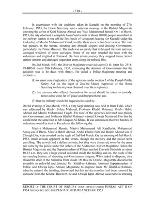 - 170 -



        In accordance with the decisions taken in Karachi on the morning of 27th
February, 1953, the Home Secretary sent a wireless message to the District Magistrate
directing the arrest of Qazi Manzur Ahmad and Wali Muhammad Jarnail. On 1st March,
1953, the city observed a complete hartal and a mob of about 10,000 people assembled at
the railway station to see off the first batch of volunteers leaving for Karachi under the
leadership of Maulvi Muhammad Yusuf, to offer their services for direct action. The mob
had paraded in the streets, shouting anti-Ahmadi slogans and abusing Government,
particularly the Prime Minister. The mob was so unruly that it delayed the train and also
damaged windows of some carriages. Some of the men boarded the train with the
volunteers and alighted at Narowal. On their return journey they stopped trains, looted
station vendors and damaged sugarcane crops along the railway line.
        On 2nd March 1953, the District Magistrate received secret D. O. letter No. 2514-
29-BDSB, dated 28th February, 1953, conveying the decision of Government that the
agitation was to be dealt with firmly. He called a Police-Magistrate meeting and
decided:—
       (1) to arrest nine ringleaders of the agitation under section 3 of the Punjab Public
               Safety Act on. the night of 2nd/3rd March (Approval of the Home
               Secretary to this step was obtained over the telephone);
       (2) that persons who offered themselves for arrest should be taken in custody,
               removed to some far off place and dropped there; and
       (3) that the military should be requested to stand by.
On the evening of 2nd March, 1953, a very large meeting was held in Ram Tulai, which
was addressed by Maulvi Sultan Mahmud, Professor Khalid Mahmud, Maulvi Habib
Ahmad and Maulvi Muhammad Yaqub. The tone of the speeches delivered was plainly
anti-Government, and Professor Khalid Mahmud warned Khwaja Nazim-ud-Din that he
would meet the same fate as Mr. Liaquat Ali Khan,. It was announced that two batches of
volunteers would be sent to Karachi on the following day.
        Maulvi Muhammad Husain, Maulvi Muhammad Ali Kandhalvi, Muhammad
Sadiq son of Bhola, Maulvi Habib Ahmad, Abdul Ghafur Butt and Bashir Ahmad son of
Chiragh Din, were arrested on the night of 2nd/3rd March. On the morning of 3rd March,
1953, small crowds appeared in the streets, though the military and the police were
patrolling. The crowds had a defiant attitude, but they were dispersed, some by the army
and some by the police under the orders of the Additional District Magistrate. When the
District Magistrate and the Superintendent of Police reached Dar-ush-Shahabia at about
10-15 a.m. they saw a huge crowd collected inside the building and on. the roofs of the
surrounding houses, all shouting anti-Government slogans, When asked to disperse, they
closed the door of the Shahabia from inside. On this the District Magistrate declared the
assembly as unlawful and directed Mr. Khalil-ur-Rahman, Assistant Superintendent of
Police, and Khwaja Iqbal Ahmad, Magistrate, to disperse them. Mr. Khalil-ur-Rahman,
when he entered the building, discovered that his service revolver bad been removed by
someone from the holster. However, he and Khwaja Iqbal Ahmad succeeded in arresting



REPORT OF THE COURT OF INQUIRY CONSTITUTED UNDER PUNJAB ACT II OF
1954 TO ENQUIRE INTO THE PUNJAB DISTURBANCES OF 1953
 