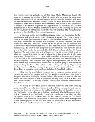 - 171 -



four persons who wore garlands, one of them being Maulvi Muhammad Yaqub who
could not be arrested on the night of 2nd/3rd March. After the arrests the crowd again
climbed on the roofs of the Dar-ush-Shahabia and the adjoining buildings and began
throwing brickbats from behind the parapets, driving the police behind some vehicles that
were parked on the road in front of Dar-ush-Shahabia. The shower of brickbats resulted
in injuries to the District Magistrate, the Superintendent of Police and the Assistant
Superintendent of Police. One Sub-Inspector was stabbed. After a warning was given but
not heeded, the District Magistrate ordered the police to open fire. The crowd, however,
continued to throw brickbats from behind the parapets.
        At this stage another crowd suddenly appeared on the road from behind the Dar-
ush-Shahabia and rushed on the police showering brickbats. They were ordered to
disperse, but since they continued throwing bricks, the police was ordered to open fire.
The crowd then receded and one man was found dead, the number of rounds fired being
twenty-one. The dead body was picked up by the police, but the swelling mob
overflowed the police and snatched away the dead body and Maulvi Muhammad Yaqub
from custody. The situation went completely out of control and was, therefore, handed
over to the military under the command of Lt.-Col. Khushi Muhammad of the 8th Punjab
Regiment. The mob besieged the civil officers who were driven into a blind lane from
where they managed to get on the roof of a house in the lane where shortly afterwards
was brought Ghulam Hasan, A. S. I. who had been stabbed in the stomach and deprived
of his revolver. In the meantime the mob set fire to two police vehicles and the jeep of the
District Magistrate. The Municipal Fire Brigade was requisitioned, but this was also
burnt. At this stage information was received that the mob was going to burn the District
Courts Building, the Police Office and other public buildings. The District Magistrate and
the Superintendent of Police managed to get out and take a guard with them from the
Police Lines to protect the public buildings, including the State Bank building.
        While the Dar-ush-Shahabia incident was in progress, another crowd was
encountered by the City Inspector and the City Magistrate near Chowk Sant Singh in
Rangpura, which was heading for Dar-ush-Shahabia. The mob was stopped but it became
violent and caused injuries to the City Magistrate, the City Inspector, A. S. I. Sana Ullah
and a head constable. The military, however, came to their assistance and saved them
from further harm.
        By midday the crowd had assumed immense proportions and started attacking
police constables on traffic duty. It then formed itself into a procession and went on
parading the dead body of the man who had been killed at Dar-ush-Shahabia. It went to
the City Muslim League office where the library was looted. Khwaja Muhammad Safdar,
M.L.A., President of the City Muslim League, was brought out of his office and taken
through the streets with a blackened face. He was, however, rescued by Col. Khushi
Muhammad. The procession then marched to Jinnah Park where about 50,000 persons
offered funeral prayers for the dead man under the leadership of Maulvi Muhammad
Yaqub. Of course the Maulvi delivered a suitable funeral oration.




REPORT OF THE COURT OF INQUIRY CONSTITUTED UNDER PUNJAB ACT II OF
1954 TO ENQUIRE INTO THE PUNJAB DISTURBANCES OF 1953
 