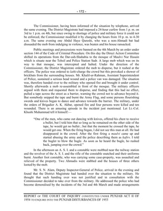 - 172 -



        The Commissioner, having been informed of the situation by telephone, arrived
the same evening. The District Magistrate had imposed a 24-hour curfew from 1 p. m. on
3rd to 1 p.m. on 4th, but since owing to shortage of police and military force it could not
be enforced, the Commissioner modified it by changing the hours from 10 p. m. to 4-30
a.m. The same evening one Abdul Haye Qureshi, who was a non-Ahmadi bat had
dissuaded the mob from indulging in violence, was beaten and his house ransacked.
        Public meetings and processions were banned on the 4th March by an order under
section 144 of the Code of Criminal Procedure. On this day the Direct Action Committee
shifted its operations from the Dar-ush-Shahabia to the mosque of Maulvi Nur Husain
which is situate near the Tehsil and Police Station Sadr. A large mob which was on its
way to that mosque, was intercepted and halted. Under the direction of the
Commissioner, the District Magistrate ordered the mob to disperse, but it rushed at the
officers. The police was ordered to lathi-charge the crowd but this provoked a shower of
brickbats from the surrounding houses. Mr. Khalil-ur-Rahman, Assistant Superintendent
of Police, sustained a serious head wound and a police van was damaged. The situation
was, therefore handed over to the military who opened fire and brought it under control.
Shortly afterwards a mob re-assembled in front of the mosque. The military officers
argued with them and requested them to disperse, and finding that this had no effect,
pulled a tape across the street as a barrier, warning the crowd not to advance beyond it.
But somebody snipped the tape and burnt the Army Flag, and some persons flourishing
swords and knives began to dance and advance towards the barrier. The military, under
the orders of Brigadier A. K. Akbar, opened fire and four persons were killed and ten
wounded. There is an amusing episode in the incident just mentioned. Let Lt.-Col.
Khushi Muhammad tell it himself:—

       “One of the men, who came out dancing with knives, offered his chest to receive
             a bullet, but I told him that so long as he remained on the other side of the
             tape, he would get no bullet ; but that the moment he crossed the tape, he
             would get one. When the firing began, I did not see this man at all. He had
             disappeared in the crowd. After the first firing a maulvi came up and
             started abusing the army and the police describing them as kafirs. I told
             the bugler to blow the bugle. As soon as he heard the bugle, ho rushed
             back, jumping over the crowd.”
        In the afternoon an A. S. I. and a constable were mobbed near the railway station
and the revolver of the A. S. I. and the rifle of the constable snatched and their uniforms
burnt. Another foot constable, who was carrying some case-property, was assaulted and
relieved of the property. Two Ahmadis were stabbed and the houses of three others
looted by the mob.
       Mr. S. N. Alam, Deputy Inspector-General of Police, arrived in the evening and
found that the District Magistrate had handed over the situation to the military. He
thought that such handing over was not justified and in consultation with the
Commissioner decided to take over from the military. He addressed the police who had
become demoralised by the incidents of the 3rd and 4th March and made arrangements


REPORT OF THE COURT OF INQUIRY CONSTITUTED UNDER PUNJAB ACT II OF
1954 TO ENQUIRE INTO THE PUNJAB DISTURBANCES OF 1953
 
