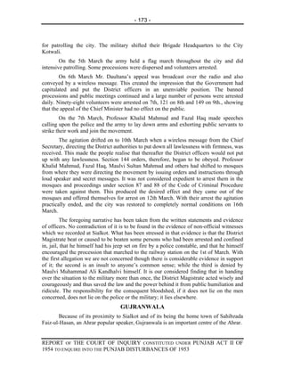 - 173 -



for patrolling the city. The military shifted their Brigade Headquarters to the City
Kotwali.
        On the 5th March the army held a flag march throughout the city and did
intensive patrolling. Some processions were dispersed and volunteers arrested.
        On 6th March Mr. Daultana’s appeal was broadcast over the radio and also
conveyed by a wireless message. This created the impression that the Government had
capitulated and put the District officers in an unenviable position. The banned
processions and public meetings continued and a large number of persons were arrested
daily. Ninety-eight volunteers were arrested on 7th, 121 on 8th and 149 on 9th., showing
that the appeal of the Chief Minister had no effect on the public.
        On the 7th March, Professor Khalid Mahmud and Fazal Haq made speeches
calling upon the police and the army to lay down arms and exhorting public servants to
strike their work and join the movement.
        The agitation drifted on to 10th March when a wireless message from the Chief
Secretary, directing the District authorities to put down all lawlessness with firmness, was
received. This made the people realise that thereafter the District officers would not put
up with any lawlessness. Section 144 orders, therefore, began to be obeyed. Professor
Khalid Mahmud, Fazal Haq, Maulvi Sultan Mahmud and others had shifted to mosques
from where they were directing the movement by issuing orders and instructions through
loud speaker and secret messages. It was not considered expedient to arrest them in the
mosques and proceedings under section 87 and 88 of the Code of Criminal Procedure
were taken against them. This produced the desired effect and they came out of the
mosques and offered themselves for arrest on 12th March. With their arrest the agitation
practically ended, and the city was restored to completely normal conditions on 16th
March.
         The foregoing narrative has been taken from the written statements and evidence
of officers. No contradiction of it is to be found in the evidence of non-official witnesses
which we recorded at Sialkot. What has been stressed in that evidence is that the District
Magistrate beat or caused to be beaten some persons who had been arrested and confined
in, jail, that he himself had his jeep set on fire by a police constable, and that he himself
encouraged the procession that marched to the railway station on the 1st of March. With
the first allegation we are not concerned though there is considerable evidence in support
of it; the second is an insult to anyone’s common sense; while the third is denied by
Maulvi Muhammad Ali Kandhalvi himself. It is our considered finding that in handing
over the situation to the military more than once, the District Magistrate acted wisely and
courageously and thus saved the law and the power behind it from public humiliation and
ridicule. The responsibility for the consequent bloodshed, if it does not lie on the men
concerned, does not lie on the police or the military; it lies elsewhere.
                                    GUJRANWALA
        Because of its proximity to Sialkot and of its being the home town of Sahibzada
Faiz-ul-Hasan, an Ahrar popular speaker, Gujranwala is an important centre of the Ahrar.


REPORT OF THE COURT OF INQUIRY CONSTITUTED UNDER PUNJAB ACT II OF
1954 TO ENQUIRE INTO THE PUNJAB DISTURBANCES OF 1953
 