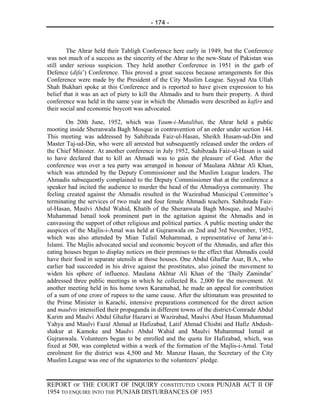 - 174 -



        The Ahrar held their Tabligh Conference here early in 1949, but the Conference
was not much of a success as the sincerity of the Ahrar to the new-State of Pakistan was
still under serious suspicion. They held another Conference in 1951 in the garb of
Defence (difa’) Conference. This proved a great success because arrangements for this
Conference were made by the President of the City Muslim League. Sayyad Ata Ullah
Shah Bukhari spoke at this Conference and is reported to have given expression to his
belief that it was an act of piety to kill the Ahmadis and to burn their property. A third
conference was held in the same year in which the Ahmadis were described as kafirs and
their social and economic boycott was advocated.

        On 20th June, 1952, which was Yaum-i-Mutalibat, the Ahrar held a public
mooting inside Sheranwala Bagh Mosque in contravention of an order under section 144.
This meeting was addressed by Sahibzada Faiz-ul-Hasan, Sheikh Husam-ud-Din and
Master Taj-ud-Din, who were all arrested but subsequently released under the orders of
the Chief Minister. At another conference in July 1952, Sahibzada Faiz-ul-Hasan is said
to have declared that to kill an Ahmadi was to gain the pleasure of God. After the
conference was over a tea party was arranged in honour of Maulana Akhtar Ali Khan,
which was attended by the Deputy Commissioner and the Muslim League leaders. The
Ahmadis subsequently complained to the Deputy Commissioner that at the conference a
speaker had incited the audience to murder the head of the Ahmadiyya community. The
feeling created against the Ahmadis resulted in the Wazirabad Municipal Committee’s
terminating the services of two male and four female Ahmadi teachers. Sahibzada Faiz-
ul-Hasan, Maulvi Abdul Wahid, Khatib of the Sheranwala Bagh Mosque, and Maulvi
Muhammad Ismail took prominent part in the agitation against the Ahmadis and in
canvassing the support of other religious and political parties. A public meeting under the
auspices of the Majlis-i-Amal was held at Gujranwala on 2nd and 3rd November, 1952,
which was also attended by Mian Tufail Muhammad, a representative of Jama’at-i-
Islami. The Majlis advocated social and economic boycott of the Ahmadis, and after this
eating houses began to display notices on their premises to the effect that Ahmadis could
have their food in separate utensils at those houses. One Abdul Ghaffar Asar, B.A., who
earlier had succeeded in his drive against the prostitutes, also joined the movement to
widen his sphere of influence. Maulana Akhtar Ali Khan of the ‘Daily Zamindar’
addressed three public meetings in which he collected Rs. 2,000 for the movement. At
another meeting held in his home town Karamabad, he made an appeal for contribution
of a sum of one crore of rupees to the same cause. After the ultimatum was presented to
the Prime Minister in Karachi, intensive preparations commenced for the direct action
and maulvis intensified their propaganda in different towns of the district-Comrade Abdul
Karim and Maulvi Abdul Ghafur Hazarvi at Wazirabad, Maulvi Abul Hasan Muhammad
Yahya and Maulvi Fazal Ahmad at Hafizabad, Latif Ahmad Chishti and Hafiz Abdush-
shakur at Kamoke and Maulvi Abdul Wahid and Maulvi Muhammad Ismail at
Gujranwala. Volunteers began to be enrolled and the quota for Hafizabad, which, was
fixed at 500, was completed within a week of the formation of the Majlis-i-Amal. Total
enrolment for the district was 4,500 and Mr. Manzur Hasan, the Secretary of the City
Muslim League was one of the signatories to the volunteers’ pledge.


REPORT OF THE COURT OF INQUIRY CONSTITUTED UNDER PUNJAB ACT II OF
1954 TO ENQUIRE INTO THE PUNJAB DISTURBANCES OF 1953
 