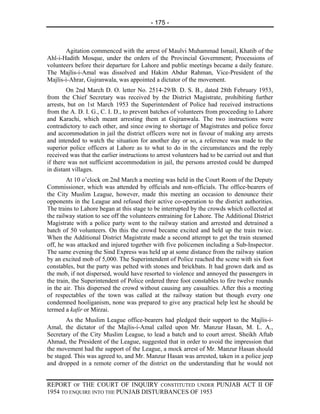 - 175 -



       Agitation commenced with the arrest of Maulvi Muhammad Ismail, Khatib of the
Ahl-i-Hadith Mosque, under the orders of the Provincial Government; Processions of
volunteers before their departure for Lahore and public meetings became a daily feature.
The Majlis-i-Amal was dissolved and Hakim Abdur Rahman, Vice-President of the
Majlis-i-Ahrar, Gujranwala, was appointed a dictator of the movement.
        On 2nd March D. O. letter No. 2514-29/B. D. S. B., dated 28th February 1953,
from the Chief Secretary was received by the District Magistrate, prohibiting further
arrests, but on 1st March 1953 the Superintendent of Police had received instructions
from the A. D. I. G., C. I. D., to prevent batches of volunteers from proceeding to Lahore
and Karachi, which meant arresting them at Gujranwala. The two instructions were
contradictory to each other, and since owing to shortage of Magistrates and police force
and accommodation in jail the district officers were not in favour of making any arrests
and intended to watch the situation for another day or so, a reference was made to the
superior police officers at Lahore as to what to do in the circumstances and the reply
received was that the earlier instructions to arrest volunteers had to be carried out and that
if there was not sufficient accommodation in jail, the persons arrested could be dumped
in distant villages.
        At 10 o’clock on 2nd March a meeting was held in the Court Room of the Deputy
Commissioner, which was attended by officials and non-officials. The office-bearers of
the City Muslim League, however, made this meeting an occasion to denounce their
opponents in the League and refused their active co-operation to the district authorities.
The trains to Lahore began at this stage to be interrupted by the crowds which collected at
the railway station to see off the volunteers entraining for Lahore. The Additional District
Magistrate with a police party went to the railway station and arrested and detrained a
batch of 50 volunteers. On this the crowd became excited and held up the train twice.
When the Additional District Magistrate made a second attempt to get the train steamed
off, he was attacked and injured together with five policemen including a Sub-Inspector.
The same evening the Sind Express was held up at some distance from the railway station
by an excited mob of 5,000. The Superintendent of Police reached the scene with six foot
constables, but the party was pelted with stones and brickbats. It had grown dark and as
the mob, if not dispersed, would have resorted to violence and annoyed the passengers in
the train, the Superintendent of Police ordered three foot constables to fire twelve rounds
in the air. This dispersed the crowd without causing any casualties. After this a meeting
of respectables of the town was called at the railway station but though every one
condemned hooliganism, none was prepared to give any practical help lest he should be
termed a kafir or Mirzai.
       As the Muslim League office-bearers had pledged their support to the Majlis-i-
Amal, the dictator of the Majlis-i-Amal called upon Mr. Manzur Hasan, M. L. A.,
Secretary of the City Muslim League, to lead a batch and to court arrest. Sheikh Aftab
Ahmad, the President of the League, suggested that in order to avoid the impression that
the movement had the support of the League, a mock arrest of Mr. Manzur Hasan should
be staged. This was agreed to, and Mr. Manzur Hasan was arrested, taken in a police jeep
and dropped in a remote corner of the district on the understanding that he would not


REPORT OF THE COURT OF INQUIRY CONSTITUTED UNDER PUNJAB ACT II OF
1954 TO ENQUIRE INTO THE PUNJAB DISTURBANCES OF 1953
 