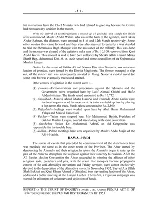 - 177 -



for instructions from the Chief Minister who had refused to give any because the Centre
had not taken any decision in the matter.
        With the arrival of reinforcements a round-up of goondas and search for illicit
arms commenced. Maulvi Abdul Wahid, who was at the back of the agitation, and Hakim
Abdur Rahman, the dictator, were arrested on 11th and 12th March respectively. Some
other maulvis then came forward and they were also arrested. Eventually it was decided
to raid the Sheranwala Bagh Mosque with the assistance of the military. This was done
and the mosque was cleared of the agitators and a sum of Rs. 10,100 recovered from Qari
Abdul Karim. This amount is said to have been collected by Sheikh Aftab Ahmad, Mirza
Sharif Beg, Muhammad Din. M. A. Aziz Ansari and some councillors of the Gujranwala
Muslim League.
        Orders for the arrest of Safdar Ali and Naseer Din alias Naseeria, two notorious
leaders of goondas, were issued by the District Magistrate. The former managed to slip
out, of the district and was subsequently arrested at Jhang. Naseeria evaded arrest for
some time but was eventually traced and arrested.
       Other centres of agitation in the district were :—
       (1) Kamoke—Demonstrations and processions against the Ahmadis and the
              Government were organised here by Latif Ahmad Chishti and Hafiz
              Abdush-shakur. The funds seized amounted to Rs. 10,772.
       (2) Wazirabad—Maulvi Abdul Ghafur Hazarvi and Comrade Abdul Karim were
              the local organisers of the movement. A train was held up here by placing
              a log across the track. Funds seized amounted to Rs. 2,560.
       (3) Hafizabad—Feelings were worked upon here by Abul Hasan Muhammad
              Yahya and Maulvi Fazal Ilahi.
       (4) Gakhar—Trains were stopped here. Mir Muhammad Bashir, President of
              Gakhar Muslim League, courted arrest along with some councillors.
       (5) Naushehra Virkan—Dr. Muhammad Ashraf, an old Congressite was
       responsible for the trouble here.
       (6) Sodhra—Public meetings here were organised by Maulvi Abdul Majid of the
              Ahl-i-Hadith.
                                    RAWALPINDI
        The course of events that preceded the commencement of the disturbances here
was precisely the same as in the other towns of the Province. The Ahrar started by
denouncing the Ahmadis and their religion. In return the Ahmadis began to rake up the
past of the Ahrar to strengthen the suspicion against their sincerity to Pakistan. After the
All Parties Muslim Convention the Ahrar succeeded in winning the alliance of other
religious sects, preachers and pirs, with the result that mosques became propaganda
centres of the anti-Ahmadiya movement and Friday sermons were almost exclusively
devoted to the deprecation of the Ahmadiya tenets. In November 1952, Sayyad Ata Ullah
Shah Bukhari and Qazi Ehsan Ahmad of Shujabad, two top-ranking leaders of the Ahrar,
addressed a public meeting at the Liaquat Garden. Thereafter, a vigorous campaign was
started for enlistment of volunteers and collection of funds.


REPORT OF THE COURT OF INQUIRY CONSTITUTED UNDER PUNJAB ACT II OF
1954 TO ENQUIRE INTO THE PUNJAB DISTURBANCES OF 1953
 