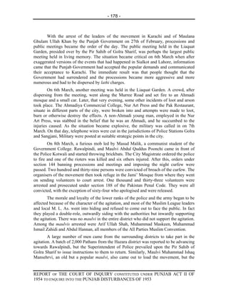 - 178 -



       With the arrest of the leaders of the movement in Karachi and of Maulana
Ghulam Ullah Khan by the Punjab Government on 27th of February, processions and
public meetings became the order of the day. The public meeting held in the Liaquat
Garden, presided over by the Pir Sahib of Golra Sharif, was perhaps the largest public
meeting held in living memory. The situation became critical on 6th March when after
exaggerated versions of the events that had happened in Sialkot and Lahore, information
came that the Punjab Government had accepted the popular demands and communicated
their acceptance to Karachi. The immediate result was that people thought that the
Government had surrendered and the processions became more aggressive and more
numerous and had to be dispersed by lathi charges.
        On 6th March, another meeting was held in the Liaquat Garden. A crowd, after
dispersing from the meeting, went along the Murree Road and set fire to an Ahmadi
mosque and a small car. Later, that very evening, some other incidents of loot and arson
took place. The Ahmadiya Commercial College, Nur Art Press and the Pak Restaurant,
situate in different parts of the city, were broken into and attempts were made to loot,
burn or otherwise destroy the effects. A non-Ahmadi young man, employed in the Nur
Art Press, was stabbed in the belief that he was an Ahmadi, and he succumbed to the
injuries caused. As the situation became explosive, the military was called in on 7th
March. On that day, telephone wires were cut in the jurisdictions of Police Stations Golra
and Sangjani, Military were posted at suitable strategic points in the city.
        On 8th March, a furious mob led by Masud Malik, a communist student of the
Government College. Rawalpindi, and Maulvi Abdul Quddus Poonchi came in front of
the Police Kotwali and started throwing brickbats. The City Magistrate ordered the police
to fire and one of the rioters was killed and six others injured. After this, orders under
section 144 banning processions and meetings and imposing the night curfew were
passed. Two hundred and thirty-nine persons were convicted of breach of the curfew. The
organisers of the movement then took refuge in the Jami’ Mosque from where they went
on sending volunteers to court arrest. One thousand and thirty-three volunteers were
arrested and prosecuted under section 188 of the Pakistan Penal Code. They were all
convicted, with the exception of sixty-four who apologised and were released.
        The morale and loyalty of the lower ranks of the police and the army began to be
affected because of the character of the agitation, and most of the Muslim League leaders
and local M. L. As. went into hiding and refused to come out to face the public. In fact
they played a double-role, outwardly siding with the authorities but inwardly supporting
the agitation. There was no maulvi in the entire district who did not support the agitation.
Among the maulvis arrested were Arif Ullah Shah, Muhammad Maskeen, Muhammad
Ismail Zahidi and Abdul Hannan, all members of the All Parties Muslim Convention.
        A large number of men came from the surrounding districts to take part in the
agitation. A batch of 2,000 Pathans from the Hazara district was reported to be advancing
towards Rawalpindi, but the Superintendent of Police prevailed upon the Pir Sahib of
Golra Sharif to issue instructions to them to return. Similarly, Maulvi Muhammad Ishaq
Mansehrvi, an old but a popular maulvi, also came out to load the movement, but the


REPORT OF THE COURT OF INQUIRY CONSTITUTED UNDER PUNJAB ACT II OF
1954 TO ENQUIRE INTO THE PUNJAB DISTURBANCES OF 1953
 