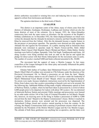 - 179 -



district authorities succeeded in winning him over and inducing him to issue a written
appeal to refrain from lawlessness and disorder.
       The agitation died down in the third week of March.
                                     LYALLPUR
         This district is an important centre of the Ahrar, many of whom come from the
districts of Jullundur, Gurdaspur, Hoshiarpur, Ludhiana and Amritsar which are also the
home districts of most of the colonists. Up to January 1953, the Ahrar-Ahmadiya
controversy here took the same course as elsewhere. On the occasion of the Prophet’s
birthday celebrations on 1st December 1952, the Ahrar displayed banners on which were
written the demands that the Ahmadis be declared a minority and that Chaudhri Zafrullah
Khan be removed from the Cabinet. After this the demands became a regular feature in
the pre-prayer or post-prayer speeches. The speeches were directed not only against the
Ahmadis but also against the Government. At a public meeting held at Jaranwala these
demands were reiterated in speeches made by Maulvi Feroze-ud-Din, Hafiz Abdul
Qadeer, Maulvi Inayat Ullah Mujahid, Maulvi Mirdad and Maulvi Abdur Rahim. Similar
meetings were held at Lyallpur, Samundri, Toba Tek Singh, Tandlianwala and Gojra. All
along razakars were being enrolled who took an oath on the Qur’an and signed the
pledge for direct action with their blood, Subscription for the movement came in easily.
The number of razakars reached 9,000 and funds collected amounted to Rs. 30,000.
       The movement had the support of many a Muslim Leaguer. In fact many
councillors of the League belonged to the Ahrar party and actually influenced the public
in favour of the movement.
        Ghulam Nabi Janbaz of Lyallpur, Qazi Muhammad Husain of Tandlianwala and
Maulvi Obed Ullah of Lyallpur were arrested on 27th February under the direction of the
Provincial Government. On 1st March a procession set out from the Jami’ Masjid,
Lyallpur, for the railway station to see off a batch of 15 razakars under the leadership of
Maulvi Muhammad Yusuf, Khatib of Jami’ Masjid, which was proceeding to Karachi.
No arrests were made, because telephonic instructions received by the Superintendent of
Police from Lahore were that razakars proceeding to Karachi were not to be arrested. On
the following day, Sahibzada Iftikhar-ul-Haq made a highly inflammatory speech in front
of Railway Station, Lyallpur, where he had been taken in procession by a crowd of about
6,000 people prior to his departure for Lahore with about 100 razakars. He was detrained
at Salarwala Railway Station and arrested. Public meetings and processions were banned
by an order under section 144 of the Code of Criminal Procedure on 3rd March. Despite
this, however, on receiving news of the firing in Sialkot a procession of 4,000 to 5,000
moved from the Jami’ Masjid to the Deputy Commissioner’s house. Before it reached its
destination, thirteen persons were arrested and the procession was dispersed. The
Agricultural College closed and razakars started pouring in from the country. In the
evening, the Deputy Commissioner held a meeting of prominent citizens which was also
attended by the Presidents of the District Muslim League and the City Muslim League.
The attitude of both these gentlemen was anything but co-operative, and the latter even



REPORT OF THE COURT OF INQUIRY CONSTITUTED UNDER PUNJAB ACT II OF
1954 TO ENQUIRE INTO THE PUNJAB DISTURBANCES OF 1953
 
