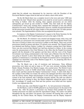 - 180 -



stated that his attitude was determined by his interview with the President of the
Provincial Muslim League whom he had seen at Lahore a short while earlier.
        On the 4th March there was a complete hartal in the town and some 7,000 men
collected in the Jami’ Masjid where speeches were made by several maulvis condemning
the firing at Sialkot. After the meeting, three separate processions set out which
subsequently got mixed up and swelled to 10,000. They then made for the Deputy
Commissioner’s house and, reaching there, repeated their demands to him and offered
themselves for arrest. The Deputy Commissioner, however, tactfully diverted and himself
led the procession towards the jail where leaders of the procession and 124 other persons
were arrested. The Superintendent of Police also accompanied the procession.
        In response to the Deputy Commissioner’s request to the Home Secretary for the
military, a battalion of 9/8th Punjab Regiment arrived on the night of 4th/5th.
        On 5th March, 50 volunteers were arrested and dropped twenty miles away and
55 members of a procession were arrested under section 188 of the Pakistan Penal Code.
The news of firing at Lahore was received at Lyallpur on 6th March. There were several
processions formed in protest and about 125 persons were arrested. The Chenab Express
was detained near Railway Station, Lyallpur, by volunteers coming from Chak Jhumra.
News was also received that Martial Law had been declared in Lahore. In the evening
came the announcement of the Chief Minister to the effect that the Punjab Government
agreed with the demands of the agitators and that these with the views of the Punjab
Government were being communicated to the Centre and a Minister from the Province
was going to Karachi to press them before the Cabinet. This appeal was taken by the
agitators as tantamount to a surrender by the Punjab Government and in consequence the
campaign was intensified, some of the Muslim League M. L. As. proposing after this to
offer themselves for arrest.
        The 7th March was a day of rowdyism and lawlessness. Three different
processions were taken out and as many as 107 men were arrested, including Sheikh
Bashir Ahmad, President, City Muslim League, who courted arrest. The District Courts
were attacked by a mob of 10,000 which broke windows, forced Magistrates to close
their Courts and then entered the Deputy Commissioner’s house. A retail cloth shop of
the Lyallpur Cotton Mills was looted, the railway line damaged and three trains held up
near the railway station. Shops and passengers on the railway station were robbed, some
women in the train molested, and a cabinman seriously injured. The mob was asked to
disperse and on its refusing to obey, the District Magistrate ordered the police to open
fire. Accordingly 47 rounds were fired and four persons were killed and four injured.
Curfew was imposed after this.
       On the same day, some Muslim League M. L. As. led a procession in Samundri.
       On 8th March, a mob of 20,000 gathered to say funeral prayers for the dead of the
previous day. After the prayers a procession was formed which paraded the streets.
Another procession was taken out from the Agricultural College. The curfew was defied
throughout the day and about 110 persons were arrested. On hearing that a mob was
making for the Chiniot Bazar, the Deputy Commissioner and the Deputy Inspector-


REPORT OF THE COURT OF INQUIRY CONSTITUTED UNDER PUNJAB ACT II OF
1954 TO ENQUIRE INTO THE PUNJAB DISTURBANCES OF 1953
 