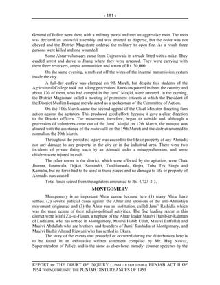 - 181 -



General of Police went there with a military patrol and met an aggressive mob. The mob
was declared an unlawful assembly and was ordered to disperse, but the order was not
obeyed and the District Magistrate ordered the military to open fire. As a result three
persons were killed and one wounded.
        Some Ahrar volunteers came from Gujranwala in a truck fitted with a mike. They
evaded arrest and drove to Jhang where they were arrested. They were carrying with
them three revolvers, ample ammunition and a sum of Rs. 30,000.
        On the same evening, a mob cut off the wires of the internal transmission system
inside the city.
        A full-day curfew was clamped on 9th March, but despite this students of the
Agricultural College took out a long procession. Razakars poured in from the country and
about 120 of them, who had camped in the Jami’ Masjid, were arrested. In the evening,
the District Magistrate called a meeting of prominent citizens at which the President of
the District Muslim League merely acted as a spokesman of the Committee of Action.
        On the 10th March came the second appeal of the Chief Minister directing firm
action against the agitators. This produced good effect, because it gave a clear direction
to the District officers. The movement, therefore, began to subside and, although a
procession of volunteers came out of the Jami’ Masjid on 17th March, the mosque was
cleared with the assistance of the mutawalli on the 19th March and the district returned to
normal on the 20th March.
        Throughout the period no injury was caused to the life or property of any Ahmadi;
nor any damage to any property in the city or in the industrial area. There were two
incidents of private firing, each by an Ahmadi under a misapprehension, and some
children were injured in each.
        The other towns in the district, which were affected by the agitation, were Chak
Jhumra, Jaranwala, Dijkot, Samundri, Tandlianwala, Gojra, Toba Tek Singh and
Kamalia, but no force had to be used in these places and no damage to life or property of
Ahmadis was caused.
        Total funds seized from the agitators amounted to Rs. 4,723-2-3.
                                  MONTGOMERY
         Montgomery is an important Ahrar centre because here (1) many Ahrar have
settled. (2) several judicial cases against the Ahrar and sponsors of the anti-Ahmadiya
movement originated and (3) the Ahrar run an institution, called Jami’ Rashidia which
was the main centre of their religio-political activities. The five leading Ahrar in this
district were Mufti Zia-ul-Hasan, a nephew of the Ahrar leader Maulvi Habib-ur-Rahman
of Ludhiana, who has settled in Montgomery, Maulvi Habib Ullah, Maulvi Lutfullah and
Maulvi Abdullah who are brothers and founders of Jami’ Rashidia at Montgomery, and
Maulvi Bashir Ahmad Rizwani who has settled in Okara.
         The story of the events that preceded or occurred during the disturbances here is
to be found in an exhaustive written statement compiled by Mr. Haq Nawaz,
Superintendent of Police, and is the same as elsewhere, namely, counter speeches by the



REPORT OF THE COURT OF INQUIRY CONSTITUTED UNDER PUNJAB ACT II OF
1954 TO ENQUIRE INTO THE PUNJAB DISTURBANCES OF 1953
 