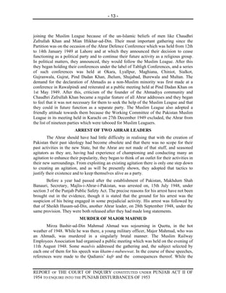 - 13 -



joining the Muslim League because of the un-Islamic beliefs of men like Chaudhri
Zafrullah Khan and Mian Iftikhar-ud-Din. Their moat important gathering since the
Partition was on the occasion of the Ahrar Defence Conference which was held from 12th
to 14th January 1949 at Lahore and at which they announced their decision to cease
functioning as a political party and to continue their future activity as a religious group.
In political matters, they announced, they would follow the Muslim League. After this
they began holding their conferences under the label of Tabligh Conferences, and a series
of such conferences was held at Okara, Lyallpur, Maghiana, Chiniot, Sialkot,
Gujranwala, Gujrat, Pind Dadan Khan, Jhelum, Shujabad, Burewala and Multan. The
demand for the declaration of Ahmadis as a non-Muslim minority was first made at a
conference in Rawalpindi and reiterated at a public meeting held at Pind Dadan Khan on
1st May 1949. After this, criticism of the founder of the Ahmadiya community and
Chaudhri Zafrullah Khan became a regular feature of all Ahrar addresses and they began
to feel that it was not necessary for them to seek the help of the Muslim League and that
they could in future function as a separate party. The Muslim League also adopted a
friendly attitude towards them because the Working Committee of the Pakistan Muslim
League in its meeting held in Karachi on 27th December 1949 excluded, the Ahrar from
the list of nineteen parties which were tabooed for Muslim Leaguers.
                        ARREST OF TWO AHRAR LEADERS
         The Ahrar should have had little difficulty in realising that with the creation of
Pakistan their past ideology had become obsolete and that there was no scope for their
past activities in the new State, but the Ahrar are not made of that stuff, and seasoned
agitators as they are, having had experience of championing and conducting many an
agitation to enhance their popularity, they began to think of an outlet for their activities in
their new surroundings. From exploiting an existing agitation there is only one step down
to creating an agitation, and as will be presently shown, they adopted that tactics to
justify their existence and to keep themselves alive as a party.
        Before a year had passed after the establishment of Pakistan, Makhdum Shah
Banauri, Secretary, Majlis-i-Ahrar-i-Pakistan, was arrested on, 15th July 1948, under
section 3 of the Punjab Public Safety Act. The precise reasons for his arrest have not been
brought out in the evidence, though it is stated that the ground for his arrest was the
suspicion of his being engaged in some prejudicial activity. His arrest was followed by
that of Sheikh Husam-ud-Din, another Ahrar leader, on 28th September 1948, under the
same provision. They were both released after they had made long statements.
                           MURDER OF MAJOR MAHMUD
       Mirza Bashir-ud-Din Mahmud Ahmad was sojourning in Quetta, in the hot
weather of 1948. While he was there, a young military officer, Major Mahmud, who was
an Ahmadi, was murdered in a singularly brutal manner. The Muslim Railway
Employees Association had organised a public meeting which was held on the evening of
11th August 1948. Some maulvis addressed the gathering and, the subject selected by
each one of them for his speech was khatm-i-nubuwwat. In the course of these speeches,
references were made to the Qadianis’ kufr and the consequences thereof. While the


REPORT OF THE COURT OF INQUIRY CONSTITUTED UNDER PUNJAB ACT II OF
1954 TO ENQUIRE INTO THE PUNJAB DISTURBANCES OF 1953
 