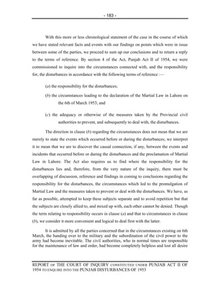 - 183 -



       With this more or less chronological statement of the case in the course of which
we have stated relevant facts and events with our findings on points which were in issue
between some of the parties, we proceed to sum up our conclusions and to return a reply
to the terms of reference. By section 4 of the Act, Punjab Act II of 1954, we were
commissioned to inquire into the circumstances connected with, and the responsibility
for, the disturbances in accordance with the following terms of reference :—

       (a) the responsibility for the disturbances;

       (b) the circumstances leading to the declaration of the Martial Law in Lahore on
               the 6th of March 1953; and

       (c) the adequacy or otherwise of the measures taken by the Provincial civil
               authorities to prevent, and subsequently to deal with, the disturbances.

       The direction in clause (b) regarding the circumstances does not mean that we are
merely to state the events which occurred before or during the disturbances; we interpret
it to mean that we are to discover the causal connection, if any, between the events and
incidents that occurred before or during the disturbances and the proclamation of Martial
Law in Lahore. The Act also requires us to find where the responsibility for the
disturbances lies and, therefore, from the very nature of the inquiry, there must be
overlapping of discussion, reference and findings in coming to conclusions regarding the
responsibility for the disturbances, the circumstances which led to the promulgation of
Martial Law and the measures taken to prevent or deal with the disturbances. We have, as
far as possible, attempted to keep these subjects separate and to avoid repetition but that
the subjects are closely allied to, and mixed up with, each other cannot be denied. Though
the term relating to responsibility occurs in clause (a) and that to circumstances in clause
(b), we consider it more convenient and logical to deal first with the latter.

        It is admitted by all the parties concerned that in the circumstances existing on 6th
March, the handing over to the military and the subordination of the civil power to the
army had become inevitable. The civil authorities, who in normal times are responsible
for the maintenance of law and order, had become completely helpless and lost all desire



REPORT OF THE COURT OF INQUIRY CONSTITUTED UNDER PUNJAB ACT II OF
1954 TO ENQUIRE INTO THE PUNJAB DISTURBANCES OF 1953
 