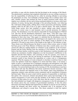 - 184 -



and ability to cope with the situation that had developed on the morning of 6th March.
The administrative machinery had completely failed and no one was willing or anxious to
face the responsibility of enforcing the law, either by arresting offenders or preventing
the perpetration of crime. Vast multitudes of human beings who in ordinary times were
sane, sensible citizens, had assumed the form of unruly hysterical mobs whose only
impulse was to disobey; the law and to bring constituted authority to its knees while baser
elements of society, having taken advantage of the prevailing disorder, were behaving
like wild beasts killing people, robbing them of their possessions and burning valuable
property either for the sake of fun or to spite a fancied enemy. The whole machinery
which keeps society alive had crumbled to pieces, making some drastic measure
necessary to restore sense to mad humanity and to provide protection for helpless
citizens. The disturbances were thus directly responsible for the promulgation of Martial
Law. But how did the disturbances themselves come about ? Was their cause some
immediate and unexpected event or had certain parties or individuals been deliberately
planning for them since long ? Here again it is admitted that the disturbances were the
result of protests and demonstrations that had begun to be staged in the various towns of
the Punjab by the arrest of certain members of the Majlis-i-Amal in Karachi on the
morning of 27th and in some towns of the Punjab on the night of 27th February or later.
These arrests were effected because the threat to resort to direct action, notice of which
had been given to the Prime Minister of Pakistan more than a month earlier, was to be
carried into effect by sending batches of volunteers to the residences of the Governor-
General and the Prime Minister from the morning of 27th February. We are asked to
believe that these batches would have gone to their destinations in perfect discipline and
without any ostentation of public indignation over the Government’s indifference to the
demands and that these batches, each consisting of only five persons, were merely to
offer a sort of satyagraha. But any one having an experience of what happens on such
occasions would at once dismiss this expectation as a pious wish or a disingenuous
argument. What the sequence of events in Karachi or elsewhere would have been or what
course the agitation would have adopted if no arrests had been made, is not merely a
matter of guess or speculation but of intelligent expectation and anticipation in the light
of experience of mob psychology and administrative difficulties on such occasions. Even,
therefore, if no arrests had been made on the morning of 27th, the disturbances must have
come about with only this difference that arrests would have become necessary a little
later both in Karachi and important towns in the Punjab, where long preparations for
organising volunteer corps and direct action committees and for nomination of dictators
had been made. When we come to deal with the question of responsibility we shall show
that parties who conceived, initiated and planned direct action had knowledge of the
natural consequences of such action and that members of the Majlis-i-Amal, each and
everyone of them unless he were a fool, fully knew that the course of action on which
they had embarked was fraught with dangerous consequences to the life and property of
the citizens and to the very existence of governmental machinery. In fact, the notice
delivered to the Prime Minister had required him to abdicate in ease he was not willing to
accept the demands and direct action was threatened only if he persisted in his
stubbornness and refused to accept them. This threat contained in itself the implicit


REPORT OF THE COURT OF INQUIRY CONSTITUTED UNDER PUNJAB ACT II OF
1954 TO ENQUIRE INTO THE PUNJAB DISTURBANCES OF 1953
 