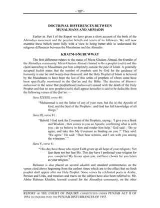 - 187 -



                   DOCTRINAL DIFFERENCES BETWEEN
                      MUSALMANS AND AHMADIS
        Earlier in. Part I of the Report we have given a short account of the birth of the
Ahmadiya movement and the peculiar beliefs and tenets of its followers. We will now
examine these beliefs more fully with a view to being better able to understand the
religious differences between the Musalmans and the Ahmadis.

                              KHATM-I-NUBUWWAT
        The first difference relates to the status of Mirza Ghulam Ahmad, the founder of
the Ahmadiya community. Mirza Ghulam Ahmad claimed to Be a prophet (nabi) and this
claim according to Musalmans put him completely outside the pale of Islam. A generally
accepted hadith states that the number of prophets sent by God for the guidance of
humanity is one lac and twenty-four thousand, and the Holy Prophet of Islam is believed
by the Musalmans to have been the last of this series of prophets of whom some have
been specifically mentioned in the Qur’an and the Bible. The doctrine of khatm-i-
nubuwwat in the sense that prophethood (nubuwwat) ceased with the death of the Holy
Prophet and that no new prophet (nabi) shall appear hereafter is said to be deducible from
the following verses of the Qur’an :—
       Sura XXXIII, verse 40 :
           “Muhammad is not the father of any of your men, but (he is) the Apostle of
                God, and the Seal of the Prophets : and God has full knowledge of all
                things.”
       Sura III, verse 81 :
           “Behold ! God took the Covenant of the Prophets, saying : ‘I give you a Book
                 and Wisdom ; then comes to you an Apostle, confirming what is with
                 you ; do ye believe in him and render him help.’ God said : ‘Do ye
                 agree, and take this My Covenant as binding on you ?’ They said:
                 ‘We agree.’ He said: ‘Then bear witness, and I am with you among
                 the witnesses.’ ”
       Sura V, verse 4 :
           “This day have those who reject Faith given up all hope of your religion ; Yet
                  fear them not but fear Me. This day have I perfected your religion for
                  you, completed My favour upon you, and have chosen for you Islam
                  as your religion.”
       Reliance is also placed on several ahadith and standard commentaries on the
verses cited above beginning from the earliest times which are to the effect that no fresh
prophet shall appear after our Holy Prophet. Some verses by celebrated poets in Arabic,
Persian and Urdu, and treatises and tracts on the subject have also been referred to. Mr.
Abdur Rahman Khadim, learned counsel for the Ahmadiya community, on the other



REPORT OF THE COURT OF INQUIRY CONSTITUTED UNDER PUNJAB ACT II OF
1954 TO ENQUIRE INTO THE PUNJAB DISTURBANCES OF 1953
 