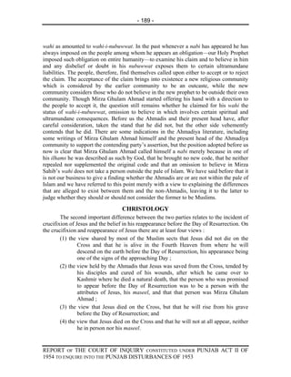 - 189 -



wahi as amounted to wahi-i-nubuwwat. In the past whenever a nabi has appeared he has
always imposed on the people among whom he appears an obligation—our Holy Prophet
imposed such obligation on entire humanity—to examine his claim and to believe in him
and any disbelief or doubt in his nubuwwat exposes them to certain ultramundane
liabilities. The people, therefore, find themselves called upon either to accept or to reject
the claim. The acceptance of the claim brings into existence a new religious community
which is considered by the earlier community to be an outcaste, while the new
community considers those who do not believe in the new prophet to be outside their own
community. Though Mirza Ghulam Ahmad started offering his hand with a direction to
the people to accept it, the question still remains whether he claimed for his wahi the
status of wahi-i-nubuwwat, omission to believe in which involves certain spiritual and
ultramundane consequences. Before us the Ahmadis and their present head have, after
careful consideration, taken the stand that he did not, but the other side vehemently
contends that he did. There are some indications in the Ahmadiya literature, including
some writings of Mirza Ghulam Ahmad himself and the present head of the Ahmadiya
community to support the contending party’s assertion, but the position adopted before us
now is clear that Mirza Ghulam Ahmad called himself a nabi merely because in one of
his ilhams he was described as such by God, that he brought no new code, that he neither
repealed nor supplemented the original code and that an omission to believe in Mirza
Sahib’s wahi does not take a person outside the pale of Islam. We have said before that it
is not our business to give a finding whether the Ahmadis are or are not within the pale of
Islam and we have referred to this point merely with a view to explaining the differences
that are alleged to exist between them and the non-Ahmadis, leaving it to the latter to
judge whether they should or should not consider the former to be Muslims.

                                   CHRISTOLOGY
        The second important difference between the two parties relates to the incident of
crucifixion of Jesus and the belief in his reappearance before the Day of Resurrection. On
the crucifixion and reappearance of Jesus there are at least four views :
        (1) the view shared by most of the Muslim sects that Jesus did not die on the
                Cross and that he is alive in the Fourth Heaven from where he will
                descend on the earth before the Day of Resurrection, his appearance being
                one of the signs of the approaching Day ;
        (2) the view held by the Ahmadis that Jesus was saved from the Cross, tended by
                his disciples and cured of his wounds, after which he came over to
                Kashmir where he died a natural death, that the person who was promised
                to appear before the Day of Resurrection was to be a person with the
                attributes of Jesus, his maseel, and that that person was Mirza Ghulam
                Ahmad ;
        (3) the view that Jesus died on the Cross, but that he will rise from his grave
                before the Day of Resurrection; and
        (4) the view that Jesus died on the Cross and that he will not at all appear, neither
                he in person nor his maseel.


REPORT OF THE COURT OF INQUIRY CONSTITUTED UNDER PUNJAB ACT II OF
1954 TO ENQUIRE INTO THE PUNJAB DISTURBANCES OF 1953
 
