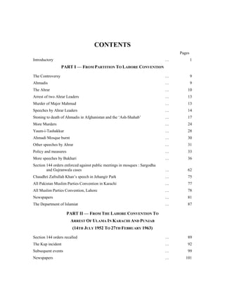 CONTENTS
                                                                                Pages
Introductory                                                                …           1
                  PART I — FROM PARTITION TO LAHORE CONVENTION

The Controversy                                                             …           9
Ahmadis                                                                     …           9
The Ahrar                                                                   …       10
Arrest of two Ahrar Leaders                                                 …       13
Murder of Major Mahmud                                                      …       13
Speeches by Ahrar Leaders                                                   …       14
Stoning to death of Ahmadis in Afghanistan and the ‘Ash-Shahab’             …       17
More Murders                                                                …       24
Yaum-i-Tashakkur                                                            …       28
Ahmadi Mosque burnt                                                         …       30
Other speeches by Ahrar                                                     …       31
Policy and measures                                                         …       33
More speeches by Bukhari                                                    …       36
Section 144 orders enforced against public meetings in mosques : Sargodha
        and Gujranwala cases                                                …       62
Chaudhri Zafrullah Khan’s speech in Jehangir Park                           …       75
All Pakistan Muslim Parties Convention in Karachi                           …       77
All Muslim Parties Convention, Lahore                                       …       78
Newspapers                                                                  …       81
The Department of Islamiat                                                  …       87

                      PART II — FROM THE LAHORE CONVENTION TO
                       ARREST OF ULAMA IN KARACHI AND PUNJAB
                        (14TH JULY 1952 TO 27TH FEBRUARY 1963)

Section 144 orders recalled                                                 …       89
The Kup incident                                                            …       92
Subsequent events                                                           …       99
Newspapers                                                                  …      101
 
