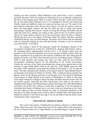 - 14 -



meeting was still in progress, Major Mahmud, on his return from a visit to a patient,
passed by the place where the meeting was being held. His car accidentally stopped near
the place of the meeting and an effort to re-start it failed. Just then a mob came towards
the car and pulled Major Mahmud out of it. He attempted to flee but was chased and
literally stoned and stabbed to death, his entire gut having come out. The report of his
post-mortem examination shows that he had as many as twenty-six injuries caused by
blunt and sharp-edged weapons and that the death was due to shock and internal
haemorrhage resulting from incised, wounds involving the left lung, left kidney and the
right lobe of the liver. Nobody was willing to take credit for this act of Islamic heroism
and out of a large number of persons who were eyewitnesses, none was able or willing to
identify the ghazis who were authors of this brave deed. The culprits, therefore, remained
unidentified and the case was filed untraced. The police record shows that the infuriated
mob was frantically looking for men with short beards—Ahmadis it may be mentioned
wear short beards—to kill them,
         On coming to know of this gruesome murder the Intelligence Bureau of the
Government of Pakistan by its letter No. 10/B/48-(6)-P., dated the 26th October 1948, to
Mr. Zulqarnain Khan, Superintendent of Police (A), C. I. D., Punjab, Lahore, drew the
attention of the Provincial authorities to the secret activities of Majlis-i-Ahrar which the
Bureau considered to be prejudicial to the interests of Pakistan and, after stating that the
pledges of loyalty to the State which had been given by top-ranking leaders of Majlis-i-
Ahrar in their speeches and writings were mere eye wash, asked for the Provincial
Government's considered opinion, for the information of the Central Government,
whether the activities of the Ahrar necessitated some strong action against them at that
moment. In reply Malik Habib Ullah by his letter No. 22451-BDSB, dated the 20th
November 1948, explained in great detail the attitude of the Punjab C. I. D. towards the
Ahrar. The reply reproduced the substance of the speech made by Abdur Rahman Mianvi
at Chawinda in the district of Sialkot on 7th May 1948, in which he had accused the late
Quaid-i-Azam for the Muslim genocide in East Punjab, and to the speech of Sahibzada
Faiz-ul-Hasan at village Bhullar in the district of Sheikhupura, in which he had made
some vulgar references to Begum Liaquat Ali Khan and other educated women who did
not observe pardah; stated that the Ahrar had become more sober by the arrests of
Makhdum Shah Banauri and Sheikh Husam-ud-Din, that Sayyad Ata Ullah Shah Bukhari
and Master Taj-ud-Din were willing to extend their co-operation to the Government by
reiterating their loyalty to Pakistan, that a very keen watch was being kept on the Ahrar
and that when-ever their activities showed any signs of becoming prejudicial to the
interests of the State, prompt action would be taken to disband them; and expressed the
Punjab Government’s view that at that stage it was not advisable to take the drastic action
of banning the Ahrar organisation.

                         SPEECHES BY AHRAR LEADERS

       The record of the speech, of Sahibzada Faiz-ul-Hasan referred to in Malik Habib
Ullah’s letter shows that in his speech delivered on 27th August 1848, on the occasion of
the Urs of Sayyed Imam Ali in village Bhullar, he described Begum Liaquat Alt Khan


REPORT OF THE COURT OF INQUIRY CONSTITUTED UNDER PUNJAB ACT II OF
1954 TO ENQUIRE INTO THE PUNJAB DISTURBANCES OF 1953
 