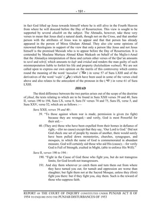 - 191 -



in fact God lifted up Jesus towards himself where he is still alive in the Fourth Heaven
from where he will descend before the Day of Resurrection. This view is sought to be
supported by several ahadith on the subject. The Ahmadis, however, take these very
verses to mean that Jesus died a natural death, though not on the Cross, and that another
person with the attributes of Jesus was to appear and that that person has already
appeared in the person of Mirza Ghulam Ahmad. They also cite some opinions of
renowned theologians in support of the view that only a person like Jesus and not Jesus
himself is the promised Messiah who is to appear before the Day of Resurrection. It is
contended by Maulana Murtaza Ahmad Khan Maikash on behalf of the Majlis-i-Amal
that the Ahmadiya interpretation of these and certain other verses of the Qur’an amounts
to tavil and tehrif, which amounts to kufr and irtidad and renders the man guilty of such
misinterpretation liable to forfeit his life and property (halaluddam walmal). We are not
called upon to express our own opinion on the merits of this controversy which centres
round the meaning of the word ‘masalan’ (ً ‫ ) ﻣﺜﻼ‬in verse 57 of Sura LXIII and of the
derivatives of the word ‘wafa’ ( ٰ‫ ) وﻓﯽ‬which have been used in some of the verses cited
above and also relates to the antecedent of the pronoun in the ( ‫ ) اﻧﻪ‬in verse 61 of Sura
                                                                   ُ
LXIII.
                                         JIHAD
        The third difference between the two parties arises out of the scope of the doctrine
of jihad, the texts relating to which are to be found in Sura XXII verses 39 and 40, Sura
II, verses 190 to 194, Sura LX, verse 8, Sura IV verses 74 and 75, Sura IX, verse 5, and
Sura XXV, verse 52, which are as follows :—
       Sura XXII, verses 39 and 40 :
           39. “To those against whom war is made, permission is given (to fight)
                  because they are wronged;—and verily, God is most Powerful for
                  their aid;—
           40. (They are) those who have been expelled from their homes in defiance of
                  right,—(for no cause) except that they say, ‘Our Lord is God.’ Did not
                  God check one set of people by means of another, there would surely
                  have been pulled down monasteries, churches, synagogues, and
                  mosques, in which the name of God is commemorated in abundant
                  measure. God will certainly aid those who aid His (cause);—for verily
                  God is Full of Strength, exalted in Might, (able to enforce His Will).”
       Sura II, verses 190 to 194 :
           190. “Fight in the Cause of God those who fight you, but do not transgress
                    limits; for God loveth not transgressors.
           191. And slay them wherever ye catch them and turn them out from where
                    they have turned you out; for tumult and oppression are worse than
                    slaughter; but fight them not at the Sacred Mosque, unless they (first)
                    fight you there: but if they fight you, slay them. Such is the reward of
                    those who suppress faith.



REPORT OF THE COURT OF INQUIRY CONSTITUTED UNDER PUNJAB ACT II OF
1954 TO ENQUIRE INTO THE PUNJAB DISTURBANCES OF 1953
 