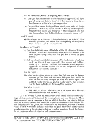 - 192 -



            192. But if they cease, God is Oft-forgiving, Most Merciful.
            193. And fight them on until there is no more tumult or oppression, and there
                   prevail justice and faith in God; but if they cease, let there be no
                   hostility except to those who practise oppression.
            194. The prohibited month for the prohibited month,—and so for all things
                   prohibited,—there is the law of equality. If then any one transgresses
                   the prohibition against you, transgress ye likewise against him. But
                   fear God, and know that God is with those who restrain themselves.”
       Sura LX, verse 8 :
            “God forbids you not, with regard to those who fight you not for (your) Faith
                  nor drive you out of your homes, from dealing kindly and Justly with
                  them : For God loveth those who are just.”
       Sura IV, verses 74 and 75
            74. “Let those fight in the cause of God who sell the life of this world for the
                   Hereafter, to him who fighteth in the cause of God,— whether he is
                   slain or gets victory—soon shall We give him a reward of great
                   (value).
            75. And why should ye not fight in the cause of God and of those who, being
                   weak, are ill-treated (and oppressed)? Men, women and children,
                   whose cry is: ‘Our Lord ! rescue us from this town, whose people are
                   oppressors; and raise for us from Thee one who will protect; and raise
                   for us from Thee one who will help’ ”
            Sura IX, verse 5 :
            “But when the forbidden months are past, then fight and slay the Pagans
                  wherever ye find them, and seize them, beleaguer them, and lie in
                  wait for them in every stratagem (of war); but if they repent, and
                  establish regular prayers and practise regular charity, then open the
                  way for them: for God is Oft-forgiving, Most Merciful.”
            Sura XXV, verse 52 :
            “Therefore listen not to the Unbelievers, but strive against them with the
                   utmost strenuousness, with the (Qur’an).”
        As to the doctrine of jihad, the Ahmadi view is that what is called ‘jihad-bis-saif’
is permissible only in self-defence and that in stating his own view on this question Mirza
Ghulam Ahmad merely expounded a doctrine which is based on, and directly follows
from, the several texts in the Qur’an and that he did not profess to repeal or abrogate any
rule or injunction of the Qur’an. The contention of the other parties, however, is that the
words in which Mirza Sahib expressed himself on this point clearly show that he was not
merely expounding a Quranic doctrine but was repealing an existing law of the Qur’an.
In this connection reliance is placed on such expressions as—


REPORT OF THE COURT OF INQUIRY CONSTITUTED UNDER PUNJAB ACT II OF
1954 TO ENQUIRE INTO THE PUNJAB DISTURBANCES OF 1953
 
