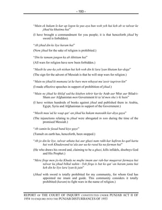 - 193 -



     “Main ek hukam le-kar ap logon ke pas aya hun woh yeh hai keh ab se talwar ke
           jihad ka khatima hai”
     (I have brought a commandment for you people; it is that henceforth jihad by
            sword is forbidden).

     “Ab jihad din ke liye haram hai”
     (Now jihad for the sake of religion is prohibited.)

     “Din ke tamam jangon ka ab ikhtitam hai”
     (All wars for religion have now been forbidden.)

     “Masih ke ane-ka yeh nishan hai keh woh din ki lara’iyan khatam kar-dega”
     (The sign for the advent of Messiah is that he will stop wars for religion.)

     “Main ne jihad ki mumana’at ke bare men nihayat mu’assir taqriren kin”
     (I made effective speeches in support of prohibition of jihad.)

     “Main ne jihad ke khilaf sad-ha kitaben tehrir kar-ke Arab aur Misr aur Bilad-i-
           Sham aur Afghanistan men Government ki ta’id men sha’e ki hain”
     (I have written hundreds of books against jihad and published them in Arabia,
            Egypt, Syria and Afghanistan in support of the Government.)

     “Masih mau’ud ke waqt qat’-an jihad ka hukam mansukh kar-diya gaya”
     (The injunctions relating to jihad were abrogated in toto during the time of the
            promised Messiah.)

     “Ab zamin ke fasad band kiye gaye”
     (Tumult on earth has, henceforth, been stopped.)

     “Ab jo din ke liye, talwar uthata hai aur ghazi nam rakh-kar kafiron ko qatl karta
            hai woh Khudawand-ta’ala aur ua-ke rasul ka na-farman hai”
     (He who draws his sword and, claiming to be a ghazi, kills infidels, disobeys God
           and His Prophet.)

     “Mere firqe men jis-ka Khuda ne mujhe imam aur rah-bar muqarrar farmaya hai
            talwar ka jihad bilkul nahin—Yeh firqa is bat ko qat’-an haram janta hai
            keh din ke liye lara’iyan ki jain”

     (Jihad with sword is totally prohibited for my community, for whom God has
            appointed me imam and guide. This community considers it totally
            prohibited (haram) to fight wars in the name of religion.)



REPORT OF THE COURT OF INQUIRY CONSTITUTED UNDER PUNJAB ACT II OF
1954 TO ENQUIRE INTO THE PUNJAB DISTURBANCES OF 1953
 