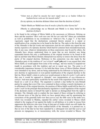 - 194 -



        “Islam men jo jihad ka masala hai meri nigah men us se badtar Islkam ko
               badnam karne wala aur koi masala nahin”
        (In my opinion, no doctrine defames Islam more than the doctrine of jihad.)

        “Mujhe Masih aur Mahdi man lena hi msala-i-jihad ka inkar kiarna hai”
        (Merely to acknowledge me as Messiah and Mahdi is to deny belief in the
               doctrine of jihad.)
to be found in the writings of Mirza Sahib or his successors or followers. Relying on
these and the assertion “Meri wahi men amr bhi hai aur nahi bhi” (there are commands
as well as prohibitions in my revelations) in ‘Arba’ee’n No, 4, page 7’, it has been
vigorously urged that the declarations contained therein amount to a repeal or
modification of an. existing law to be found in the Qur’an. The reply to this from the aide
of the Ahmadis is that the words and expressions used do not contain any repeal but are
merely expositive of a Quranic doctrine which had for centuries been misunderstood and,
that, in any case, whatever interpretation on these expressions may be put by others, the
Ahmadis have always understood them to mean that no new doctrine was being
expounded therein but only a reaffirmation of the original doctrine to be found in the
Qur’an and that what Mirza Ghulam Ahmad did was merely to remove the dross from the
purity of the original doctrine. Reference in this connection was also made by the
Ahmadiya party to the tradition of ‘yuzi`ul-harb’ ‫ ﻳﻀﻊ اﻟﺤﺮب‬and it was argued that what
Mirza Sahib, as would appear from some of his writings, did was merely to suspend war
(‫ )ﺡﺮب‬in accordance with this tradition and not to repeal any law. The point is of
considerable importance because if it be held that these views of Mirza Ghulam Ahmad
were intended to lay down, and are being understood by his followers as laying down, a
new doctrine in supersession or even partial modification of the original doctrine in the
Qur’an, Mirza Sahib’s claim to nubuwwat would amount to that of a tashri’i nabi and in
that case it would be opposed to Ahmadis’ own interpretation of aya-i-khatam-un-
nabiyin. And more particularly would this be the result if the exposition of the doctrine is
based on a wahi or an Ilham. The argument is carried a step further by non-Ahmadi
parties by urging that even if the view contained in these writing is merely declaratory or
re-affirmatory of the original doctrine, the position of Mirza Sahib would still be that of a
tashri’i nabi on the principle that declaratory legislation is itself legislation of the original
if the declarant claims in himself the right to declare as distinguished from the right to
interpret. The Ahmadis seek to explain the true import of these writings by referring to
the relevant texts of the Qur’an which we have quoted above and by questioning the
correctness of the generally held view that ayat-us-saif, the fifth verse in the ninth sura,
which was revealed in Medina, repealed the earlier verses revealed in Mecca which
related to the waging of war against the kuffar in self-defence or in order to rescue from
oppression the believers who were living in that part of Arabia which was still tinder the
influence of the kuffar. One of the cardinal beliefs of the Ahmadis, it is pointed out, is
that no text of the Qur’an has been repealed by a subsequent text and that ayat-us-saif
presents no repugnancy to, or inconsistency with, the verses revealed in Mecca. The



REPORT OF THE COURT OF INQUIRY CONSTITUTED UNDER PUNJAB ACT II OF
1954 TO ENQUIRE INTO THE PUNJAB DISTURBANCES OF 1953
 