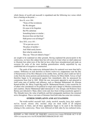 - 195 -



whole theory of nasikh and mansukh is repudiated and the following two verses which
have a bearing on the point :—
       Sura II, verse 106 :
           “None of Our revelations
           Do We abrogate
           Or cause to be forgotten
           But We substitute
           Something better or similar ;
           Knowest thou not that God
           Hath power over all things?”
       Sura XVI, verse 101 :
           “If we put one aya in
           The place of another—
           And Allah surely knows
           Best what he sends down,
           They say ‘Thou art indeed a forger.”
are sought to be explained on other grounds. Having explained the precise-point in the
controversy, we leave this subject here but will revert to it later when we shall endeavour
to illustrate how plain texts of the Qur’an have often been misunderstood and made an
occasion for some of the most startling generalization wholly unjustified by any
established rule of exegetics or construction.
        The seeds of the controversy delineated above lie scattered over more than half a
century. Difference on such doctrines as khatm-i-nubuwwat, reappearance near the Day
of Resurrection of Isa lbn-i-Maryam in his earthly form, and the jihad could not fail to
evoke from the ulama protests and declarations of heresy for Mirza Sahib. Fatwas of kufr
therefore began to be pronounced against him immediately after he announced his
commission from God in 1882. While the new movement appealed to and attracted to
itself some men of intellect and influence, such as Maulana Muhammad Ali, Khwaja
Kamal-ud-Din, Dr. Mirza Yaqub Beg and Dr. Muhammad Husain, it also roused the ire
of others who considered it to be political in origin and a danger to Muslim communities
and countries. Doctor Muhammad Iqbal denounced it very strongly and Professor Ilyas
Burney just ridiculed it. Many others wrote and, have been writing ceaselessly against it.
The Ahmadis know the value of publicity and their propaganda machinery has remained
active throughout. Thus a vast mass of literature from both sides has come into existence.
                 OTHER COMPLAINTS AND ACCUSATIONS
        The words mulhid, murtadd, kafir, zindiq, mushrik, munafiq, fasiq, fajir, muftari,
mal’un, kazzab, shaitan, iblis, mardud, shaqi are stock words in all religious
controversies in Islam, and all these appellations began to be used in the literature
relating to this controversy. These were followed on both sides by less technical terms,


REPORT OF THE COURT OF INQUIRY CONSTITUTED UNDER PUNJAB ACT II OF
1954 TO ENQUIRE INTO THE PUNJAB DISTURBANCES OF 1953
 