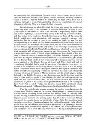 - 196 -



such as waladuzzina, waladul-haram (bastard), khanzir (swine), harlots, whores, bitches,
drunkard, fornicator, adulterer, cheat, goonda, bloody, shameless, and many others too
vulgar to mention. Since the Partition the controversy has been nothing more than a
sustained campaign of abuse, often degenerating into vile and vulgar attacks on personal
character, in which the Ahrar have far excelled their opponents.
        Such dissensions had admirably suited the British who wanted the people over
whom they were ruling to be engrossed in religious differences, so long as such
controversies did not amount to a threat to law and order. If people merely disputed about
one another’s right to go to Heaven or their liability to be eternally condemned to Hell,
and they neither broke skulls nor demanded for themselves things of the world, the
British looked upon such disputatious with complete equanimity, perhaps with
satisfaction. But the moment it came to the breaking of heads, he was firm and
uncompromising. Mirza Sahib had fully appreciated this blessing of the British raj which
not only allowed but encouraged such controversies, and one of the chief complaints of
the non-Ahmadis against the founder and leaders of the Ahmadiya movement is their
utter sycophancy of the British. Mirza Sahib’s publication on jehad tends to show that the
work was written with reference to the events that were happening on the Frontier where
repeated incidents of murder of British officers had occurred. Every British officer who
came to India was directed to beware the ghazi—the fanatic tribesman or Afghan who
considered it a religious merit and financially beneficial to kill a kafir and to get a reward
for it in Heaven. Such attacks, if they were prompted by religious prejudice, were of
course opposed to the Islamic doctrine of jehad, and Mirza Sahib did well in
contradicting this belief. But he made his exposition of the doctrine look suspect on
account of the sycophantic and flattering references that were made in it to the benign
British Government and its policy of religious toleration. The anger of Musalmans was
further aroused when disparaging comparisons were made by Mirza Sahib between the
religious intolerance prevailing in Muslim countries and the liberal religious policy
followed by the British. He seems to have been conscious that his doctrines would be
taken in other Muslim countries as dissemination of irtidad, and this impression of his
must have been confirmed when Abdul Latif was stoned to death in Afghanistan. The
celebrations at Qadian of the victory when Baghdad fell to the British in 1918 during the
First World War in which Turkey was defeated, caused bitter resentment among
Musalmans and Ahmadiyyat began to be considered as a handmaid of the British.
        When the possibility of a separate homeland for Muslims by the Partition of the
country began faintly to appear on the horizon, Ahmadis began to concern themselves
with the shadow of coming events. Some of their writings from 1945 to early 1947
disclose that they expected to succeed to the British but when the faint vision of Pakistan
began to assume the form of a coming reality, they felt it to be somewhat difficult
permanently to reconcile themselves with the idea of a new State. They must have found
themselves on the horns of a dilemma because they could neither elect for India, a Hindu
secular State, nor for Pakistan where schism was not expected to be encouraged. Some of
their writings show that they were opposed to the Partition, and that if Partition came,
they would strive for re-union. This was obviously due to the fact that uncertainty began


REPORT OF THE COURT OF INQUIRY CONSTITUTED UNDER PUNJAB ACT II OF
1954 TO ENQUIRE INTO THE PUNJAB DISTURBANCES OF 1953
 