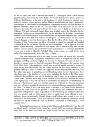 - 197 -



to be felt about the fate of Qadian, the home of Ahmadiyyat, about which several
prophesies had been made by Mirza Sahib. Provisional Partition had placed Qadian in
Pakistan, but Muslims in the district of Gurdaspur in which Qadian was situated were
only in a majority of one per cent, and the Muslim population in that district was mostly
concentrated in three towns including Qadian. Apprehensions about the final location of
Qadian, therefore, began to be felt, and since they could obviously not ask for its
inclusion in India, the only course left for them now was to fight for its inclusion in
Pakistan. Vile and unfounded charges have been levelled against the Ahmadis that the
district of Gurdaspur was assigned to India by the Award of the Boundary Commission
because of the attitude adopted by the Ahmadis and the arguments addressed by Chaudhri
Zafrullah Khan who had been selected by the Quaid-i-Azam to present the case of the
Muslim League before that Commission. But the President of this Court, who was a
Member of that Commission, considers it his duty to record his gratitude to Chaudhri
Zafrullah Khan for the valiant fight he put up for Gurdaspur. This is apparent from the
record of the Boundary Commission which anyone who is interested may see. For the
selfless services rendered by him to the Muslim community, it is shameless ingratitude
for anyone to refer to Chaudhri Zafrullah Khan in the manner in which he has been
referred to by certain parties before the Court of Inquiry.
         The next complaint which has been detailed before us against the Ahmadis
consists in Mirza Sahib’s exaggerated reference to himself in comparison with the other
prophets including our holy prophet and the use by Ahmadis for some of their own
people of names, such as, Amir-ul-Momineen, Ummul Momineen, Sayyadatun Nisa,
Razi Allah Anho, Sahaba-e-Karam, which have acquired special sanctity by reason of
their having been exclusively used for certain persons for their being members of the
prophet’s family or circle of friends. The reply to it by Mr. Abdur Rahman Khadim, who
has taken great pains in unearthing ancient literature, is that most of these names have
also been used in the families of certain saints including the family of the Ahrar leader
Sahibzada Faiz-ul-Hasan, and by the leaders or pirs of other sects including another
Ahrar leader Chaudhri Afzal Haq. It is no function of ours to decide whether the names
were rightly used or not, but we are in no doubt about the effect on Muslim feelings of
the use of these terms which have by their special and restricted use become sacrosanct
and are exclusively associated with the memory of certain high personages in the history
of Islam. The same is our view about some references to be found in the Ahmadiya
literature to some ladies in the prophet’s family, though this complaint also has a
precedent, perhaps more vulgar, in Qalaid-ul-Jawahir. Of course any comparison between
the holy prophet and any other person, alive or dead, must cause offence to every
believer. Some conversions by Ahmadi officers or officials are also proved to have been
reported to the headquarters. These activities were finally stopped by a direction issued
by the head of the community after the Central Government’s communique of 14th
August 1952.
       Reference here is necessary to the article ‘Khuni mulla ke akhiri din’ (last days of
the bloody mulla), published in the ‘Alfazl’ of 15th July 1952, on which special stress has
been laid by the Jama’at-i-Islami, the Majlis-i-Amal and the Ahrar in proof of the


REPORT OF THE COURT OF INQUIRY CONSTITUTED UNDER PUNJAB ACT II OF
1954 TO ENQUIRE INTO THE PUNJAB DISTURBANCES OF 1953
 