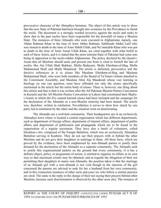 - 198 -



provocative character of the Ahmadiya literature. The object of this article was to show
that the new State of Pakistan had been brought into existence by the Providence to finish
the mulla. The document is a strongly worded invective against the mulla and seeks to
show that in the past mullas have been responsible for the downfall of many a Muslim
State. The instances of three Ahmadis who were executed in Afghanistan, namely, one
Abdur Rahman Khan in the time of Amir Abdur Rahman, Sahibzada Abdul Latif who
was stoned to death in the time of Amir Habib Ullah, and Ne’matullah Khan who was put
to death in the time of Amir Aman Ullah Khan, are cited together with what befell to
each of these Amirs, and it is stated that the more tolerant State of Pakistan had come into
being in opposition to the mulla-ridden Afghanistan, The policy declared by the Quaid-i-
Azam that all Muslims should unite and present one front is cited to foretell the fate of
mullas like Ata Ullah Shah Bukhari, Mulla Badayuni, Mulla Ehtisham-ul-Haq, Mulla
Muhammad Shafi and Mulla Maudoodi. The article is definitely provocative and the
derisive references in it to ulama like Maulana Ehtisham-ul-Haq and Maulana
Muhammad Shafi, who were both members of the Board of Ta’limat-i-Islami attached to
the Constituent Assembly, and Maulana Abul Ala Maudoodi whose vast learning in
theology no one can question, must have offended not only the ulama specifically
mentioned in the article but the entire body of ulama. There is, however, one thing about
this article and that is that it was written after the All Pakistan Muslim Parties Convention
in Karachi and the All Muslim Parties Convention in Lahore had constituted their Majlis-
i-Amals in which the five named learned ulama had been included and the campaign for
the declaration of the Ahmadis as a non-Muslim minority had been started. The article
was, therefore, written in retaliation. Nevertheless it serves to show how attack by one
party led to retaliation by the other and the situation went on deteriorating.
        The Ahmadis are a well-knit community. Their headquarters are in an exclusively
Ahmadiya town where is located a central organisation which has different departments,
such as department of foreign affairs, department of internal affairs, department of public
affairs and department of publication and propaganda which are to be found in the
organisation of a regular secretariat. They have also a batch of volunteers, called
khuddam-i-din, composed of the Furqan Battalion, which was an exclusively Ahmadiya
Battalion serving in Kashmir. They do not say their prayers with or behind the other
Muslims and do not give their daughters in marriage to them. All these facts, which are
proved by the evidence, have been emphasised by non-Ahmadi parties to justify their
demand for the declaration of the Ahmadis as a separate community. The Ahmadis seek
to justify this organisational pattern on the ground that every community, if it has a
definite object, policy or programme of action, is entitled to organise its affairs in its own
way so that maximum results may be obtained, and as regards the allegation of their not
permitting their daughters to marry non-Ahmadis, the position taken is that the marriage
of an Ahmadi girl with a non-Ahmadi is not void though in the interests of the girl
concerned the parents are advised to seek for her a husband from her own community,
and in this connection instances of other sects and jama’ats who follow a similar practice
are cited. The same is the reply to the charge of their not saying their prayers behind other
Muslims, because such discrimination is observed by the other sects also. The instance of



REPORT OF THE COURT OF INQUIRY CONSTITUTED UNDER PUNJAB ACT II OF
1954 TO ENQUIRE INTO THE PUNJAB DISTURBANCES OF 1953
 
