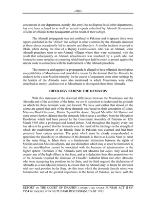 - 200 -



concentrate in one department, namely, the army, but to disperse in all other departments,
has also been referred to as well as several reports submitted by Ahmadi Government
officers or officials to the headquarters of the result of their tabligh.

        The Ahmadi propaganda was not confined to Pakistan and it appears there were
reports published in the ‘Alfazl’ that tabligh in other countries by the Ahmadis stationed
at those places occasionally led to assaults and disorders. A similar incident occurred in
Okara where during the time of a Deputy Commissioner, who was an Ahmadi, some
Ahmadi preachers went to non-Ahmadi villages where they were maltreated, with the
result that subsequently an Ahmadi schoolmaster was murdered by a youth who had
listened to some speeches at a meeting which had been held in order to protest against the
arrests made in connection with the maltreatment of the Ahmadi preachers.

       This intensive and aggressive propaganda is alleged to have offended the religious
susceptibilities of Musalmans and provided a reason for the demand that the Ahmadis be
declared to be a non-Muslim minority. In the course of arguments some other writings by
the leaders of the Ahmadis were also mentioned in which Musalmans were either
described as enemy (dushman) or as Musalmans to distinguish them from Ahmadis.

                     IDEOLOGY BEHIND THE DEMANDS

        With this statement of the doctrinal differences between the Musalmans and the
Ahmadis and of the activities of the latter, we are in a position to understand the grounds
on which the three demands were put forward. We have said earlier that almost all the
ulama are agreed that each of the three demands was based on their conception of Islam.
Maulana Daud Ghaznavi,. Master Taj-ud-Din Ansari, Sayyad Muzaffar Ali Shamsi and
some others further claimed that the demands followed as a corollary from the Objectives
Resolution which had been passed by the Constituent Assembly of Pakistan on 12th
March 1949 after a prolonged and heated debate. And throughout the inquiry every one
has taken it for granted that the demands were the result of the ideology on the strength of
which the establishment of an Islamic State in Pakistan was claimed and had been
promised from certain quarters. The point which must be clearly comprehended to
appreciate the plausibility or otherwise of the demands is that in an Islamic State or, what
is the same thing, in Islam there is a fundamental distinction between the rights of
Muslim and non-Muslim subjects, and one distinction which may at once be mentioned is
that the non-Muslims cannot be associated with the business of administration in the
higher sphere. Therefore if the Ahmadis were not Muslims but kafirs, they could not
occupy any of the high offices in the State, and as a deduction from this proposition two
of the demands required the dismissal of Chaudhri Zafrullah Khan and other Ahmadis
who were occupying key positions in the State, and the third required the declaration of
Ahmadis as a non-Muslim minority to ensure that no Ahmadi may in future be entrusted
with any such position in the State. As this issue which the demands directly raised was
fundamental, and of the greatest importance to the future of Pakistan, we have, with the




REPORT OF THE COURT OF INQUIRY CONSTITUTED UNDER PUNJAB ACT II OF
1954 TO ENQUIRE INTO THE PUNJAB DISTURBANCES OF 1953
 