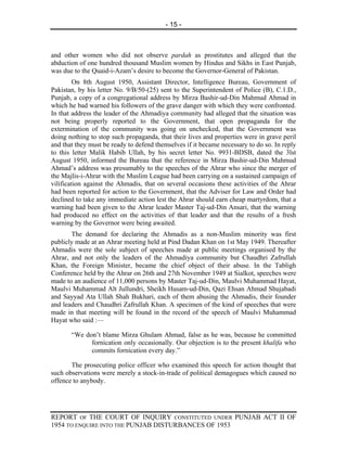 - 15 -



and other women who did not observe pardah as prostitutes and alleged that the
abduction of one hundred thousand Muslim women by Hindus and Sikhs in East Punjab,
was due to the Quaid-i-Azam’s desire to become the Governor-General of Pakistan.
         On 8th August 1950, Assistant Director, Intelligence Bureau, Government of
Pakistan, by his letter No. 9/B/50-(25) sent to the Superintendent of Police (B), C.1.D.,
Punjab, a copy of a congregational address by Mirza Bashir-ud-Din Mahmud Ahmad in
which he bad warned his followers of the grave danger with which they were confronted.
In that address the leader of the Ahmadiya community had alleged that the situation was
not being properly reported to the Government, that open propaganda for the
extermination of the community was going on unchecked, that the Government was
doing nothing to stop such propaganda, that their lives and properties were in grave peril
and that they must be ready to defend themselves if it became necessary to do so. In reply
to this letter Malik Habib Ullah, by his secret letter No. 9931-BDSB, dated the 3lst
August 1950, informed the Bureau that the reference in Mirza Bashir-ud-Din Mahmud
Ahmad’s address was presumably to the speeches of the Ahrar who since the merger of
the Majlis-i-Ahrar with the Muslim League had been carrying on a sustained campaign of
vilification against the Ahmadis, that on several occasions these activities of the Ahrar
had been reported for action to the Government, that the Adviser for Law and Order had
declined to take any immediate action lest the Ahrar should earn cheap martyrdom, that a
warning had been given to the Ahrar leader Master Taj-ud-Din Ansari, that the warning
had produced no effect on the activities of that leader and that the results of a fresh
warning by the Governor were being awaited.
       The demand for declaring the Ahmadis as a non-Muslim minority was first
publicly made at an Ahrar meeting held at Pind Dadan Khan on 1st May 1949. Thereafter
Ahmadis were the sole subject of speeches made at public meetings organised by the
Ahrar, and not only the leaders of the Ahmadiya community but Chaudhri Zafrullah
Khan, the Foreign Minister, became the chief object of their abuse. In the Tabligh
Conference held by the Ahrar on 26th and 27th November 1949 at Sialkot, speeches were
made to an audience of 11,000 persons by Master Taj-ud-Din, Maulvi Muhammad Hayat,
Maulvi Muhammad Alt Jullundri, Sheikh Husam-ud-Din, Qazi Ehsan Ahmad Shujabadi
and Sayyad Ata Ullah Shah Bukhari, each of them abusing the Ahmadis, their founder
and leaders and Chaudhri Zafrullah Khan. A specimen of the kind of speeches that were
made in that meeting will be found in the record of the speech of Maulvi Muhammad
Hayat who said :—

       “We don’t blame Mirza Ghulam Ahmad, false as he was, because he committed
             fornication only occasionally. Our objection is to the present khalifa who
             commits fornication every day.”

       The prosecuting police officer who examined this speech for action thought that
such observations were merely a stock-in-trade of political demagogues which caused no
offence to anybody.




REPORT OF THE COURT OF INQUIRY CONSTITUTED UNDER PUNJAB ACT II OF
1954 TO ENQUIRE INTO THE PUNJAB DISTURBANCES OF 1953
 