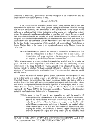 - 201 -



assistance of the ulama, gone closely into the conception of an Islamic State and its
implications which we now proceed to state.
                                  ISLAMIC STATE
        It has been repeatedly said before us that implicit in the demand for Pakistan was
the demand for an Islamic State. Some speeches of important leaders who were striving
for Pakistan undoubtedly lend themselves to this construction. These leaders while
referring to an Islamic State or to a State governed by Islamic laws perhaps had in their
minds the pattern of a legal structure based on or mixed up with Islamic dogma, personal
law, ethics and institutions. No one who has given serious thought to the introduction of a
religious State in Pakistan has failed to notice the tremendous difficulties with which any
such scheme must be confronted. Even Dr. Muhammad Iqbal, who must be considered to
be the first thinker who conceived of the possibility of a consolidated North Western
Indian Muslim State, in the course of his presidential address to the Muslim League in
1930 said:

       “Nor should the Hindus fear that the creation of autonomous Muslim States will
              mean the introduction of a kind of religious rule in such States. The
              principle that each group is entitled to free development on its own lines is
              not inspired by any feeling of narrow communalism”.
When we come to deal with the question of responsibility we shall have the occasion to
point out that the most important of the parties who are now clamouring for the
enforcement of the three demands on religious grounds were all against the idea of an
Islamic State. Even Maulana Abul Ala Maudoodi of Jama’at-i-Islami was of the view that
the form of Government in the new Muslim State, if it ever came into existence, could
only be secular.
        Before the Partition, the first public picture of Pakistan that the Quaid-i-Azam
gave to the world was in the course of an interview in New Delhi with Mr. Doon
Campbell, Reuter’s Correspondent. The Quaid-i-Azam said that the new State would be a
modern democratic State, with sovereignty resting in the people and the members of the
new nation having equal rights of citizenship regardless of their religion, caste or creed.
When Pakistan formally appeared on the map, the Quaid-i-Azam in his memorable
speech of 11th August 1947 to the Constituent Assembly of Pakistan, while stating the
principle on which the new State was to be founded, said:—

       “All the same, in this division it was impossible to avoid the question of
              minorities being in one Dominion or the other. Now that was unavoidable.
              There is no other solution. Now what shall we do? Now, if we want to
              make this great State of Pakistan happy and prosperous we should wholly
              and solely concentrate on the well-being of the people, and specially of the
              masses and the poor. If you will work in co-operation, forgetting the past,
              burying the hatchet, you are bound to succeed. If you change your past
              and work together in a spirit that every one of you, no matter to what


REPORT OF THE COURT OF INQUIRY CONSTITUTED UNDER PUNJAB ACT II OF
1954 TO ENQUIRE INTO THE PUNJAB DISTURBANCES OF 1953
 