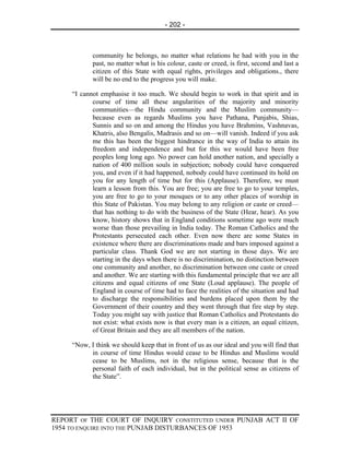 - 202 -



            community he belongs, no matter what relations he had with you in the
            past, no matter what is his colour, caste or creed, is first, second and last a
            citizen of this State with equal rights, privileges and obligations., there
            will be no end to the progress you will make.

     “I cannot emphasise it too much. We should begin to work in that spirit and in
            course of time all these angularities of the majority and minority
            communities—the Hindu community and the Muslim community—
            because even as regards Muslims you have Pathana, Punjabis, Shias,
            Sunnis and so on and among the Hindus you have Brahmins, Vashnavas,
            Khatris, also Bengalis, Madrasis and so on—will vanish. Indeed if you ask
            me this has been the biggest hindrance in the way of India to attain its
            freedom and independence and but for this we would have been free
            peoples long long ago. No power can hold another nation, and specially a
            nation of 400 million souls in subjection; nobody could have conquered
            you, and even if it had happened, nobody could have continued its hold on
            you for any length of time but for this (Applause). Therefore, we must
            learn a lesson from this. You are free; you are free to go to your temples,
            you are free to go to your mosques or to any other places of worship in
            this State of Pakistan. You may belong to any religion or caste or creed—
            that has nothing to do with the business of the State (Hear, hear). As you
            know, history shows that in England conditions sometime ago were much
            worse than those prevailing in India today. The Roman Catholics and the
            Protestants persecuted each other. Even now there are some States in
            existence where there are discriminations made and bars imposed against a
            particular class. Thank God we are not starting in those days. We are
            starting in the days when there is no discrimination, no distinction between
            one community and another, no discrimination between one caste or creed
            and another. We are starting with this fundamental principle that we are all
            citizens and equal citizens of one State (Loud applause). The people of
            England in course of time had to face the realities of the situation and had
            to discharge the responsibilities and burdens placed upon them by the
            Government of their country and they went through that fire step by step.
            Today you might say with justice that Roman Catholics and Protestants do
            not exist: what exists now is that every man is a citizen, an equal citizen,
            of Great Britain and they are all members of the nation.

     “Now, I think we should keep that in front of us as our ideal and you will find that
           in course of time Hindus would cease to be Hindus and Muslims would
           cease to be Muslims, not in the religious sense, because that is the
           personal faith of each individual, but in the political sense as citizens of
           the State”.




REPORT OF THE COURT OF INQUIRY CONSTITUTED UNDER PUNJAB ACT II OF
1954 TO ENQUIRE INTO THE PUNJAB DISTURBANCES OF 1953
 