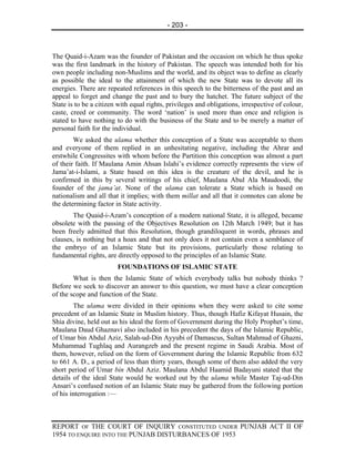 - 203 -



The Quaid-i-Azam was the founder of Pakistan and the occasion on which he thus spoke
was the first landmark in the history of Pakistan. The speech was intended both for his
own people including non-Muslims and the world, and its object was to define as clearly
as possible the ideal to the attainment of which the new State was to devote all its
energies. There are repeated references in this speech to the bitterness of the past and an
appeal to forget and change the past and to bury the hatchet. The future subject of the
State is to be a citizen with equal rights, privileges and obligations, irrespective of colour,
caste, creed or community. The word ‘nation’ is used more than once and religion is
stated to have nothing to do with the business of the State and to be merely a matter of
personal faith for the individual.
        We asked the ulama whether this conception of a State was acceptable to them
and everyone of them replied in an unhesitating negative, including the Ahrar and
erstwhile Congressites with whom before the Partition this conception was almost a part
of their faith. If Maulana Amin Ahsan Islahi’s evidence correctly represents the view of
Jama’at-i-Islami, a State based on this idea is the creature of the devil, and he is
confirmed in this by several writings of his chief, Maulana Abul Ala Maudoodi, the
founder of the jama’at. None of the ulama can tolerate a State which is based on
nationalism and all that it implies; with them millat and all that it connotes can alone be
the determining factor in State activity.
       The Quaid-i-Azam’s conception of a modern national State, it is alleged, became
obsolete with the passing of the Objectives Resolution on 12th March 1949; but it has
been freely admitted that this Resolution, though grandiloquent in words, phrases and
clauses, is nothing but a hoax and that not only does it not contain even a semblance of
the embryo of an Islamic State but its provisions, particularly those relating to
fundamental rights, are directly opposed to the principles of an Islamic State.
                        FOUNDATIONS OF ISLAMIC STATE
        What is then the Islamic State of which everybody talks but nobody thinks ?
Before we seek to discover an answer to this question, we must have a clear conception
of the scope and function of the State.
        The ulama were divided in their opinions when they were asked to cite some
precedent of an Islamic State in Muslim history. Thus, though Hafiz Kifayat Husain, the
Shia divine, held out as his ideal the form of Government during the Holy Prophet’s time,
Maulana Daud Ghaznavi also included in his precedent the days of the Islamic Republic,
of Umar bin Abdul Aziz, Salah-ud-Din Ayyubi of Damascus, Sultan Mahmud of Ghazni,
Muhammad Tughlaq and Aurangzeb and the present regime in Saudi Arabia. Most of
them, however, relied on the form of Government during the Islamic Republic from 632
to 661 A. D., a period of less than thirty years, though some of them also added the very
short period of Umar bin Abdul Aziz. Maulana Abdul Haamid Badayuni stated that the
details of the ideal State would be worked out by the ulama while Master Taj-ud-Din
Ansari’s confused notion of an Islamic State may be gathered from the following portion
of his interrogation :—



REPORT OF THE COURT OF INQUIRY CONSTITUTED UNDER PUNJAB ACT II OF
1954 TO ENQUIRE INTO THE PUNJAB DISTURBANCES OF 1953
 