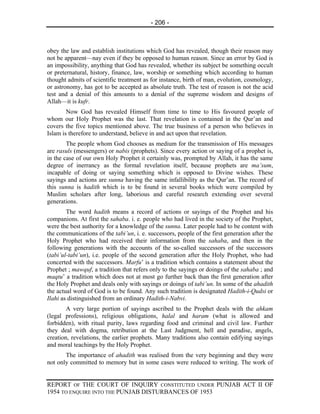 - 206 -



obey the law and establish institutions which God has revealed, though their reason may
not be apparent—nay even if they be opposed to human reason. Since an error by God is
an impossibility, anything that God has revealed, whether its subject be something occult
or preternatural, history, finance, law, worship or something which according to human
thought admits of scientific treatment as for instance, birth of man, evolution, cosmology,
or astronomy, has got to be accepted as absolute truth. The test of reason is not the acid
test and a denial of this amounts to a denial of the supreme wisdom and designs of
Allah—it is kufr.
        Now God has revealed Himself from time to time to His favoured people of
whom our Holy Prophet was the last. That revelation is contained in the Qur’an and
covers the five topics mentioned above. The true business of a person who believes in
Islam is therefore to understand, believe in and act upon that revelation.
        The people whom God chooses as medium for the transmission of His messages
are rasuls (messengers) or nabis (prophets). Since every action or saying of a prophet is,
in the case of our own Holy Prophet it certainly was, prompted by Allah, it has the same
degree of inerrancy as the formal revelation itself, because prophets are ma’sum,
incapable of doing or saying something which is opposed to Divine wishes. These
sayings and actions are sunna having the same infallibility as the Qur’an. The record of
this sunna is hadith which is to be found in several books which were compiled by
Muslim scholars after long, laborious and careful research extending over several
generations.
        The word hadith means a record of actions or sayings of the Prophet and his
companions. At first the sahaba. i. e. people who had lived in the society of the Prophet,
were the best authority for a knowledge of the sunna. Later people had to be content with
the communications of the tabi’un, i. e. successors, people of the first generation after the
Holy Prophet who had received their information from the sahaba, and then in the
following generations with the accounts of the so-called successors of the successors
(tabi’ul-tabi’un), i.e. people of the second generation after the Holy Prophet, who had
concerted with the successors. Marfu’ is a tradition which contains a statement about the
Prophet ; mawquf, a tradition that refers only to the sayings or doings of the sahaba ; and
maqtu’ a tradition which does not at most go further back than the first generation after
the Holy Prophet and deals only with sayings or doings of tabi’un. In some of the ahadith
the actual word of God is to be found. Any such tradition is designated Hadith-i-Qudsi or
Ilahi as distinguished from an ordinary Hadith-i-Nabvi.
        A very large portion of sayings ascribed to the Prophet deals with the ahkam
(legal professions), religious obligations, halal and haram (what is allowed and
forbidden), with ritual purity, laws regarding food and criminal and civil law. Further
they deal with dogma, retribution at the Last Judgment, hell and paradise, angels,
creation, revelations, the earlier prophets. Many traditions also contain edifying sayings
and moral teachings by the Holy Prophet.
       The importance of ahadith was realised from the very beginning and they were
not only committed to memory but in some cases were reduced to writing. The work of


REPORT OF THE COURT OF INQUIRY CONSTITUTED UNDER PUNJAB ACT II OF
1954 TO ENQUIRE INTO THE PUNJAB DISTURBANCES OF 1953
 