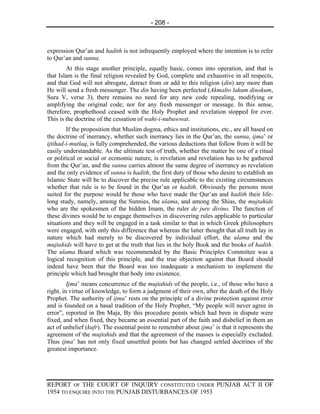 - 208 -



expression Qur’an and hadith is not infrequently employed where the intention is to refer
to Qur’an and sunna.
        At this stage another principle, equally basic, comes into operation, and that is
that Islam is the final religion revealed by God, complete and exhaustive in all respects,
and that God will not abrogate, detract from or add to this religion (din) any more than
He will send a fresh messenger. The din having been perfected (Akmalto lakum dinokum,
Sura V, verse 3), there remains no need for any new code repealing, modifying or
amplifying the original code; nor for any fresh messenger or message. In this sense,
therefore, prophethood ceased with the Holy Prophet and revelation stopped for ever.
This is the doctrine of the cessation of wahi-i-nubuwwat.
        If the proposition that Muslim dogma, ethics and institutions, etc., are all based on
the doctrine of inerrancy, whether such inerrancy lies in the Qur’an, the sunna, ijma’ or
ijtihad-i-mutlaq, is fully comprehended, the various deductions that follow from it will be
easily understandable. As the ultimate test of truth, whether the matter be one of a ritual
or political or social or economic nature, is revelation and revelation has to be gathered
from the Qur’an, and the sunna carries almost the same degree of inerrancy as revelation
and the only evidence of sunna is hadith, the first duty of those who desire to establish an
Islamic State will be to discover the precise rule applicable to the existing circumstances
whether that rule is to be found in the Qur’an or hadith. Obviously the persons most
suited for the purpose would be those who have made the Qur’an and hadith their life-
long study, namely, among the Sunnies, the ulama, and among the Shias, the mujtahids
who are the spokesmen of the hidden Imam, the ruler de jure divino. The function of
these divines would be to engage themselves in discovering rules applicable to particular
situations and they will be engaged in a task similar to that in which Greek philosophers
were engaged, with only this difference that whereas the latter thought that all truth lay in
nature which had merely to be discovered by individual effort, the ulama and the
mujtahids will have to get at the truth that lies in the holy Book and the books of hadith.
The ulama Board which was recommended by the Basic Principles Committee was a
logical recognition of this principle, and the true objection against that Board should
indeed have been that the Board was too inadequate a mechanism to implement the
principle which had brought that body into existence.
         Ijma’ means concurrence of the mujtahids of the people, i.e., of those who have a
right, in virtue of knowledge, to form a judgment of their own, after the death of the Holy
Prophet. The authority of ijma’ rests on the principle of a divine protection against error
and is founded on a basal tradition of the Holy Prophet, “My people will never agree in
error”, reported in Ibn Maja, By this procedure points which had been in dispute were
fixed, and when fixed, they became an essential part of the faith and disbelief in them an
act of unbelief (kufr). The essential point to remember about ijma’ is that it represents the
agreement of the mujtahids and that the agreement of the masses is especially excluded.
Thus ijma’ has not only fixed unsettled points but has changed settled doctrines of the
greatest importance.




REPORT OF THE COURT OF INQUIRY CONSTITUTED UNDER PUNJAB ACT II OF
1954 TO ENQUIRE INTO THE PUNJAB DISTURBANCES OF 1953
 