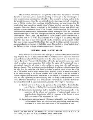 - 209 -



        The distinction between ijma’ and ijtihad is that whereas the former is collective,
the latter is individual. Ijtihad means the exerting of one’s self to the utmost degree to
form an opinion in a case or as to a rule of law. This is done by applying analogy to the
Qur’an and the sunna. Ijtihad did not originally involve inerrancy, its result being always
zann or fallible opinion. Only combined ijtihad led to ijma, and was inerrant. But this
broad ijtihad soon passed into special ijtihad of those who had a peculiar right to form
judgments. When later doctors looked back to the founding of the four legal schools, they
assigned to their founders an ijtihad of the first rank (ijtihad-i-mutlaq). But from time to
time individuals appeared who returned to the earliest meaning of ijtihad and claimed for
themselves the right to form their own opinion from first principles. One of these was the
Hanbalite Ibn Taimiya (died 728). Another was Suyuti (died 911) in whom the claim to
ijtihad unites with one to be the mujaddid or renewer of religion in his century. At every
time there must exist at least one mujtahid, was his contention, just as in every century
there must come a mujaddid. In Shia Islam there are still absolute mujtahids because they
are regarded as the spokesmen of the hidden Imam. Thus collective ijtihad leads to ijma’,
and the basis of ijma’ is divine protection against error—inerrancy.

                        ESSENTIALS OF ISLAMIC STATE

        Since the basis of Islamic law is the principle of inerrancy of revelation and of the
Holy Prophet, the law to be found in the Qur’an and the sunna is above all man-made
laws, and in case of conflict between the two, the latter, irrespective of its nature, must
yield to the former. Thus, provided there be a rule in the Qur’an or the sunna on a matter
which according to our conceptions falls within the region of Constitutional Law or
International Law, the rule must be given effect to unless that rule itself permits a
departure from it. Thus no distinction exists in Islamic law between Constitutional Law
and other law, the whole law to be found in the Qur’an and the sunna being a part of the
law of the land for Muslim subjects of the State. Similarly if there be a rule in the Qur’an
or the sunna relating to the State’s relations with other States or to the relations of
Muslim subjects of the State with other States or the subjects of those States, the rule will
have the same superiority of sanction as any other law to be found in the Qur’an or the
sunna. Therefore if Pakistan is or is intended to be converted into an Islamic State in the
true sense of the word, its Constitution must contain the following five provisions:—
       (1) that all laws to be found in the Qur’an or the sunna shall be deemed to be a
               part of the law of the land for Muslims and shall be enforced accordingly;
       (2) that unless the Constitution itself is framed by ijma’-i-ummat, namely, by the
               agreement of the ulama and mujtahids of acknowledged status, any
               provision in the Constitution which is repugnant to the Qur’an or sunna
               shall to the extent of the repugnancy be void;
       (3) that unless the existing laws of Pakistan are adapted by ijma’-i-ummat of the
               kind mentioned above, any provision in the existing law which is contrary
               to the Qur’an or sunna shall to the extent of the repugnancy be void;



REPORT OF THE COURT OF INQUIRY CONSTITUTED UNDER PUNJAB ACT II OF
1954 TO ENQUIRE INTO THE PUNJAB DISTURBANCES OF 1953
 