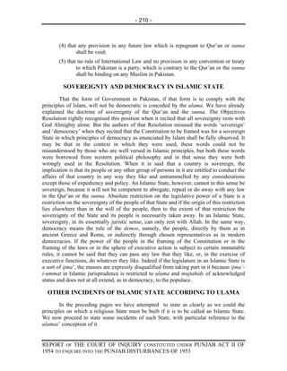 - 210 -



       (4) that any provision in any future law which is repugnant to Qur’an or sunna
               shall be void;
       (5) that no rule of International Law and no provision in any convention or treaty
               to which Pakistan is a party, which is contrary to the Qur’an or the sunna
               shall be binding on any Muslim in Pakistan.

         SOVEREIGNTY AND DEMOCRACY IN ISLAMIC STATE
         That the form of Government in Pakistan, if that form is to comply with the
principles of Islam, will not be democratic is conceded by the ulama. We have already
explained the doctrine of sovereignty of the Qur’an and the sunna. The Objectives
Resolution rightly recognised this position when it recited that all sovereignty rests with
God Almighty alone. But the authors of that Resolution misused the words ‘sovereign’
and ‘democracy’ when they recited that the Constitution to be framed was for a sovereign
State in which principles of democracy as enunciated by Islam shall be fully observed. It
may be that in the context in which they were used, these words could not be
misunderstood by those who are well versed in Islamic principles, but both these words
were borrowed from western political philosophy and in that sense they were both
wrongly used in the Resolution. When it is said that a country is sovereign, the
implication is that its people or any other group of persons in it are entitled to conduct the
affairs of that country in any way they like and untrammelled by any considerations
except those of expediency and policy. An Islamic State, however, cannot in this sense be
sovereign, because it will not be competent to abrogate, repeal or do away with any law
in the Qur’an or the sunna. Absolute restriction on the legislative power of a State is a
restriction on the sovereignty of the people of that State and if the origin of this restriction
lies elsewhere than in the will of the people, then to the extent of that restriction the
sovereignty of the State and its people is necessarily taken away. In an Islamic State,
sovereignty, in its essentially juristic sense, can only rest with Allah. In the same way,
democracy means the rule of the demos, namely, the people, directly by them as in
ancient Greece and Rome, or indirectly through chosen representatives as in modern
democracies. If the power of the people in the framing of the Constitution or in the
framing of the laws or in the sphere of executive action is subject to certain immutable
rules, it cannot be said that they can pass any law that they like, or, in the exercise of
executive functions, do whatever they like. Indeed if the legislature in an Islamic State is
a sort of ijma’, the masses are expressly disqualified from taking part in it because ijma’-
i-ummat in Islamic jurisprudence is restricted to ulama and mujtahids of acknowledged
status and does not at all extend, as in democracy, to the populace.

  OTHER INCIDENTS OF ISLAMIC STATE ACCORDING TO ULAMA
        In the preceding pages we have attempted to state as clearly as we could the
principles on which a religious State must be built if it is to be called an Islamic State.
We now proceed to state some incidents of such State, with particular reference to the
ulamas’ conception of it.


REPORT OF THE COURT OF INQUIRY CONSTITUTED UNDER PUNJAB ACT II OF
1954 TO ENQUIRE INTO THE PUNJAB DISTURBANCES OF 1953
 
