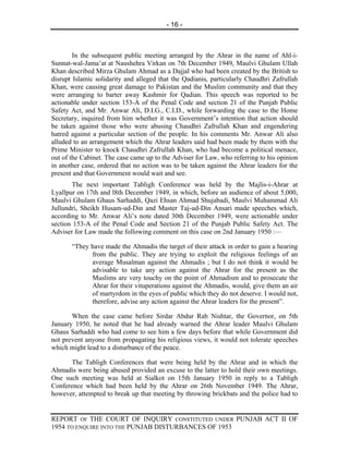 - 16 -



        In the subsequent public meeting arranged by the Ahrar in the name of Ahl-i-
Sunnat-wal-Jama’at at Naushehra Virkan on 7th December 1949, Maulvi Ghulam Ullah
Khan described Mirza Ghulam Ahmad as a Dajjal who had been created by the British to
disrupt Islamic solidarity and alleged that the Qadianis, particularly Chaudhri Zafrullah
Khan, were causing great damage to Pakistan and the Muslim community and that they
were arranging to barter away Kashmir for Qadian. This speech was reported to be
actionable under section 153-A of the Penal Code and section 21 of the Punjab Public
Safety Act, and Mr. Anwar Ali, D.I.G., C.I.D., while forwarding the case to the Home
Secretary, inquired from him whether it was Government’s intention that action should
be taken against those who were abusing Chaudhri Zafrullah Khan and engendering
hatred against a particular section of the people. In his comments Mr. Anwar Ali also
alluded to an arrangement which the Ahrar leaders said had been made by them with the
Prime Minister to knock Chaudhri Zafrullah Khan, who had become a political menace,
out of the Cabinet. The case came up to the Adviser for Law, who referring to his opinion
in another case, ordered that no action was to be taken against the Ahrar leaders for the
present and that Government would wait and see.
       The next important Tabligh Conference was held by the Majlis-i-Ahrar at
Lyallpur on 17th and l8th December 1949, in which, before an audience of about 5,000,
Maulvi Ghulam Ghaus Sarhaddi, Qazi Ehsan Ahmad Shujabadi, Maulvi Muhammad Ali
Jullundri, Sheikh Husam-ud-Din and Master Taj-ud-Din Ansari made speeches which,
according to Mr. Anwar Ali’s note dated 30th December 1949, were actionable under
section 153-A of the Penal Code and Section 21 of the Punjab Public Safety Act. The
Adviser for Law made the following comment on this case on 2nd January 1950 :—

       “They have made the Ahmadis the target of their attack in order to gain a hearing
             from the public. They are trying to exploit the religious feelings of an
             average Musalman against the Ahmadis ; but I do not think it would be
             advisable to take any action against the Ahrar for the present as the
             Muslims are very touchy on the point of Ahmadism and to prosecute the
             Ahrar for their vituperations against the Ahmadis, would, give them an air
             of martyrdom in the eyes of public which they do not deserve. I would not,
             therefore, advise any action against the Ahrar leaders for the present”.

       When the case came before Sirdar Abdur Rab Nishtar, the Governor, on 5th
January 1950, he noted that he had already warned the Ahrar leader Maulvi Ghulam
Ghaus Sarhaddi who had come to see him a few days before that while Government did
not prevent anyone from propagating his religious views, it would not tolerate speeches
which might lead to a disturbance of the peace.

      The Tabligh Conferences that were being held by the Ahrar and in which the
Ahmadis were being abused provided an excuse to the latter to hold their own meetings.
One such meeting was held at Sialkot on 15th January 1950 in reply to a Tabligh
Conference which had been held by the Ahrar on 26th November 1949. The Ahrar,
however, attempted to break up that meeting by throwing brickbats and the police had to


REPORT OF THE COURT OF INQUIRY CONSTITUTED UNDER PUNJAB ACT II OF
1954 TO ENQUIRE INTO THE PUNJAB DISTURBANCES OF 1953
 