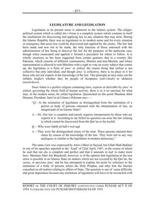 - 211 -



                      LEGISLATURE AND LEGISLATION
        Legislature in its present sense is unknown to the Islamic system. The religio-
political system which is called din-i-Islam is a complete system which contains in itself
the mechanism for discovering and applying law to any situation that may arise. During
the Islamic Republic there was no legislature in its modern sense and for every situation
or emergency that arose law could be discovered and applied by the ulama. The law had
been made and was not to be made, the only function of those entrusted with the
administration of law being to discover the law for the purposes of the particular case,
though when enunciated and applied it formed a precedent for others to follow. It is
wholly incorrect, as has been suggested from certain quarters, that in a country like
Pakistan, which consists of different communities, Muslim and non-Muslim, and where
representation is allowed to non-Muslims with a right to vote on every subject that comes
up, the legislature is a form of ijma’ or ijtihad, the reason being that ijtihad is not
collective but only individual, and though ijma’ is collective, there is no place in it for
those who are not experts in the knowledge of the law. This principle at once rules out the
infidels (kuffar) whether they be people of Scriptures (ahl-i-kitab) or idolators
(mushrikeen).
        Since Islam is a perfect religion containing laws, express or derivable by ijma’ or
ijtihad, governing the whole field of human activity, there is in it no sanction for what
may, in the modern sense, be called legislation. Questioned on this point Maulana Abul
Hasanat, President, Jami’at-ul-Ulama-i-Pakistan says :—
       “Q.—Is the institution of legislature as distinguished from the institution of a
             person or body of persons entrusted with the interpretation of law, an
             integral part of an Islamic State?
       A.—No. Our law is complete and merely requires interpretation by those who are
            experts in it. According to my belief no question can arise the law relating
            to which cannot be discovered from the Qur’an or the hadith.
       Q.—Who were Sahib-ul-hall-i-wal-aqd
       A.—They were the distinguished ulama of the time. These persons attained their
            status by reason of the knowledge of the law. They were not in any way
            analogous or similar to the legislature in modern democracy.”

         The same view was expressed by Amir-i-Shari’at Sayyad Ata Ullah Shah Bukhari
in one of his speeches reported in the ‘Azad’ of 22nd April, 1947, in the course of which
he said that our din is complete and perfect and that it amounts to kufr to make more
laws. Maulana Abul Ala Maudoodi, however, is of the opinion that legislation in the true
sense is possible in an Islamic State on matters which are not covered by the Qur’an, the
sunna, or previous ijma’ and he has attempted to explain his point by reference to the
institution of a body of persons whom the Holy Prophet, and after him the khulafa
consulted on all matters relating to affairs of State. The question is one of some difficulty
and great importance because any institution of legislature will have to be reconciled with



REPORT OF THE COURT OF INQUIRY CONSTITUTED UNDER PUNJAB ACT II OF
1954 TO ENQUIRE INTO THE PUNJAB DISTURBANCES OF 1953
 