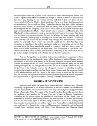 - 212 -



the claim put forward by Maulana Abul Hasanat and some other religious divines that
Islam is a perfect and exhaustive code wide enough to furnish an answer to any question
that may arise relating to any human activity, and that it does not know of any
“unoccupied field” to be filled by fresh legislation. There is no doubt that Islam enjoins
consultation and that not only the Holy Prophet but also the first four caliphs and even
their successors resorted to consultation with the leading men of the time, who for their
knowledge of the law and piety could well be relied upon. In the inquiry not much has
been disclosed about the Majlis-i-Shura except what is contained in Maulana Abul Ala
Maudoodi’s written statement which he supplied to the Court at its request. That there
was a body of men who were consulted is true, but whether this was a standing body and
whether its advice had any legal or binding force, seems somewhat doubtful. These men
were certainly not elected in the modern way, though their representative character
cannot be disputed. Their advice was certainly asked ad hoc, but that they were
competent to make law as the modern legislatures make laws is certainly not correct. The
decisions taken by them undoubtedly served as precedents and were in the nature of
ijma’, which is not legislation but the application of an existing law to a particular case.
When consulted in affairs of State, their functions were truly in the nature of an advice
given by a modern cabinet but such advice is not law but only a decision.

          Nor can the legislature in a modern State correspond to ijma’ because as we have
already pointed out, the legislature legislates while the ulama of Majlis-i-Shura who were
called upon to determine what should be the decision on a particular point which was not
covered by the Qur’an and the sunna, merely sought to discover and apply the law and
not to promulgate the law, though the decision when taken had to be taken not only for
the purposes of the particular case but for subsequent occasions as a binding precedent.
An intriguing situation might arise if the Constitution Act provided that any provision of
it, if it was inconsistent with the Qur’an or the sunna, would be void, and the intra vires
of a law made by the legislature were questioned before the Supreme Court on the ground
that the institution of legislature itself was contrary to the Qur’an and the sunna.

                          POSITION OF NON-MUSLIMS
        The ground on which the removal of Chaudhri Zafrullah Khan and other Ahmadis
occupying key positions in the State is demanded is that the Ahmadis are non-Muslims
and that therefore like zimmies in an Islamic State they are not eligible for appointment to
higher offices in the State. This aspect of the demands has directly raised a question about
the position of non-Muslims in Pakistan if we are to have an Islamic Constitution.
According to the leading ulama the position of non-Muslim in the Islamic State of
Pakistan will be that of zimmies and they will not be fell citizen of Pakistan because they
will not have the same rights as Muslims They will have no voice in the making of the
law, no right to administer the law and no right to hold Public offices. A full statement of
this position will be found in the evidence of Maulana Abul Hasanat Sayyad Muhammad
Ahmad Qadri, Maulana Ahmad Ali, Mian Tufail Muhammad and Maulana Abdul




REPORT OF THE COURT OF INQUIRY CONSTITUTED UNDER PUNJAB ACT II OF
1954 TO ENQUIRE INTO THE PUNJAB DISTURBANCES OF 1953
 