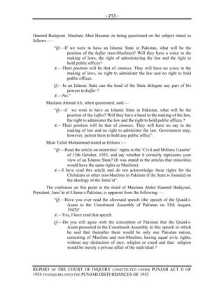 - 213 -



Haamid Badayuni. Maulana Abul Hasanat on being questioned on the subject stated as
follows :—
          “Q.—If we were to have an Islamic State in Pakistan, what will be the
                position of the kuffar (non-Muslims)? Will they have a voice in the
                making of laws, the right of administering the law and the right to
                hold public offices?
          A.—Their position will be that of zimmies. They will have no voice in the
                making of laws, no right to administer the law and no right to hold
                public offices.
          Q.—In an Islamic State can the head of the State delegate any part of his
               powers to kuffar ?
          A.—No.”
      Maulana Ahmad Ali, when questioned, said:—
          “Q.—if we were to have an Islamic State in Pakistan, what will be the
                position of the kuffar? Will they have a hand in the making of the law,
                the right to administer the law and the right to hold public offices ?
          A.—Their position will be that of zimmies. They will have no say in the
                making of law and no right to administer the law. Government may,
                however, permit them to hold any public office”.
      Mian Tufail Muhammad stated as follows :—
          “Q.—Read the article on minorities’ rights in the ‘Civil and Military Gazette’
                of 13th October, 1953, and say whether it correctly represents your
                view of an Islamic State? (It was stated in the articles that minorities
                would have the same rights as Muslims).
          A.—I have read this article and do not acknowledge these rights for the
                Christians or other non-Muslims in Pakistan if the State is founded on
                the ideology of the Jama’at”.
       The confusion on this point in the mind of Maulana Abdul Haamid Badayuni,
President, Jami’at-ul-Ulama-i-Pakistan, is apparent from the following: —
          “Q.—Have you ever read the aforesaid speech (the speech of the Quaid-i-
               Azam to the Constituent Assembly of Pakistan on 11th August,
               1947)?
          A.—Yes, I have read that speech.
          Q.—Do you still agree with the conception of Pakistan that the Quaid-i-
               Azam presented to the Constituent Assembly in this speech in which
               he said that thereafter there would be only one Pakistan nation,
               consisting of Muslims and non-Muslims, having equal civic rights,
               without any distinction of race, religion or creed and that religion
               would be merely a private affair of the individual ?




REPORT OF THE COURT OF INQUIRY CONSTITUTED UNDER PUNJAB ACT II OF
1954 TO ENQUIRE INTO THE PUNJAB DISTURBANCES OF 1953
 