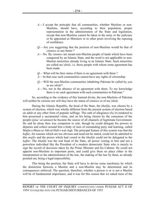 - 214 -



           A.—I accept the principle that all communities, whether Muslims or non-
                 Muslims, should have, according to their population, proper
                 representation in the administration of the State and legislation,
                 except that non-Muslims cannot be taken in the army or the judiciary
                 or be appointed as Ministers or to other posts involving the reposing
                 of confidence.
           Q.—Are you suggesting that the position of non-Muslims would be that of
                zimmies or any better ?
           A.—No. By zimmies are meant non-Muslim people of lands which have been
                conquered by an Islamic State, and the word is not applicable to non-
                Muslim minorities already living in an Islamic State. Such minorities
                are called mu’ahids, i.e. those people with whom some agreement has
                been made.
           Q.—What will be their status if there is no agreement with them ?
           A.—In that case such communities cannot have any rights of citizenship.
           Q.—Will the non-Muslim communities inhabiting Pakistan be called by you
                as mu’ahids?
           A.—No, not in the absence of an agreement with them. To my knowledge
                there is no such agreement with such communities in Pakistan.”
        So, according to the evidence of this learned divine, the non-Muslims of Pakistan
will neither be citizens nor will they have the status of zimmies or of mu’ahids.
        During the Islamic Republic, the head of the State, the khalifa, was chosen by a
system of election, which was wholly different from the present system of election based
on adult or any other form of popular suffrage. The oath of allegiance (ba’it) rendered to
him possessed a sacramental virtue, and on his being chosen by the consensus of the
people (ijma’-ul-ummat) he became the source of all channels of legitimate Government.
He and he alone then was competent to rule, though he could delegate his powers to
deputies and collect around him a body of men of outstanding piety and learning, called
Majlis-i-Shura or Ahl-ul-Hall-i-wal-Aqd. The principal feature of this system was that the
kuffar, for reasons which are too obvious and need not be stated, could not be admitted to
this majlis and the power which had vested in the khalifa could not be delegated to the
kuffar. The khalifa was the real head of the State, all power vesting in him and not a
powerless individual like the President of a modern democratic State who is merely to
sign the record of decisions taken by the Prime Minister and his Cabinet. He could not
appoint non-Muslims to important posts, and could give them no place either in the
interpretation or the administration of the law, the making of the law by them, as already
pointed out, being a legal impossibility.
        This being the position, the State will have to devise some machinery by which
the distinction between a Muslim and a non-Muslim may be determined and its
consequences enforced. The question, therefore, whether a person is or is not a Muslim
will be of fundamental importance, and it was for this reason that we asked most of the



REPORT OF THE COURT OF INQUIRY CONSTITUTED UNDER PUNJAB ACT II OF
1954 TO ENQUIRE INTO THE PUNJAB DISTURBANCES OF 1953
 