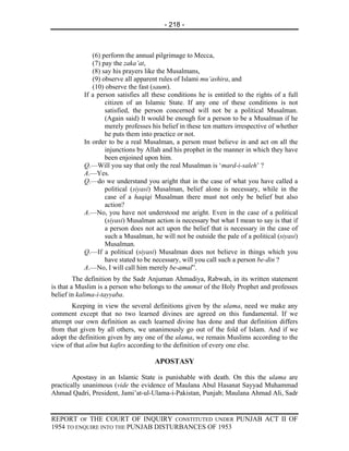 - 218 -



              (6) perform the annual pilgrimage to Mecca,
              (7) pay the zaka’at,
              (8) say his prayers like the Musalmans,
              (9) observe all apparent rules of Islami mu’ashira, and
              (10) observe the fast (saum).
           If a person satisfies all these conditions he is entitled to the rights of a full
                   citizen of an Islamic State. If any one of these conditions is not
                   satisfied, the person concerned will not be a political Musalman.
                   (Again said) It would be enough for a person to be a Musalman if he
                   merely professes his belief in these ten matters irrespective of whether
                   he puts them into practice or not.
           In order to be a real Musalman, a person must believe in and act on all the
                   injunctions by Allah and his prophet in the manner in which they have
                   been enjoined upon him.
           Q.—Will you say that only the real Musalman is ‘mard-i-saleh’ ?
           A.—Yes.
           Q.—do we understand you aright that in the case of what you have called a
                   political (siyasi) Musalman, belief alone is necessary, while in the
                   case of a haqiqi Musalman there must not only be belief but also
                   action?
           A.—No, you have not understood me aright. Even in the case of a political
                   (siyasi) Musalman action is necessary but what I mean to say is that if
                   a person does not act upon the belief that is necessary in the case of
                   such a Musalman, he will not be outside the pale of a political (siyasi)
                   Musalman.
           Q.—If a political (siyasi) Musalman does not believe in things which you
                   have stated to be necessary, will you call such a person be-din ?
           A.—No, I will call him merely be-amal”.
         The definition by the Sadr Anjuman Ahmadiya, Rabwah, in its written statement
is that a Muslim is a person who belongs to the ummat of the Holy Prophet and professes
belief in kalima-i-tayyaba.
       Keeping in view the several definitions given by the ulama, need we make any
comment except that no two learned divines are agreed on this fundamental. If we
attempt our own definition as each learned divine has done and that definition differs
from that given by all others, we unanimously go out of the fold of Islam. And if we
adopt the definition given by any one of the ulama, we remain Muslims according to the
view of that alim but kafirs according to the definition of every one else.

                                     APOSTASY

        Apostasy in an Islamic State is punishable with death. On this the ulama are
practically unanimous (vide the evidence of Maulana Abul Hasanat Sayyad Muhammad
Ahmad Qadri, President, Jami’at-ul-Ulama-i-Pakistan, Punjab; Maulana Ahmad Ali, Sadr


REPORT OF THE COURT OF INQUIRY CONSTITUTED UNDER PUNJAB ACT II OF
1954 TO ENQUIRE INTO THE PUNJAB DISTURBANCES OF 1953
 