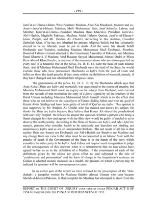 - 219 -



Jami’at-ul-Ulama-i-Islam, West Pakistan; Maulana Abul Ala Maudoodi, founder and ex-
Amir-i-Jama’at-i-Islami, Pakistan; Mufti Muhammad Idris, Jami’Ashrafia, Lahore, and
Member, Jami’at-ul-Ulama-i-Pakistan; Maulana Daud Ghaznavi, President, Jami’at-i-
Ahl-i-Hadith, Maghribi Pakistan; Maulana Abdul Haleem Qasimi, Jami’at-ul-Ulama-i-
Islam, Punjab; and Mr. Ibrahim Ali Chishti). According to this doctrine, Chaudhri
Zafrullah Khan, if he has not inherited his present religious beliefs but has voluntarily
elected to be an Ahmadi, must be put to death. And the same fate should befall
Deobandis and Wahabis, including Maulana Muhammad Shafi Deobandi, Member,
Board of Talimat-i-Islami attached to the Constituent Assembly of Pakistan, and Maulana
Daud Ghaznavi, if Maulana Abul Hasanat Sayyad Muhammad Ahmad Qadri or Mirza
Raza Ahmad Khan Barelvi, or any one of the numerous ulama who are shown perched on
every leaf of a beautiful tree in the fatwa, Ex. D. E. 14, were the head of such Islamic
State. And if Maulana Muhammad Shafi Deobandi were the head of the State, he would
exclude those who have pronounced Deobandis as kafirs from the pale of Islam and
inflict on them the death penalty if they come within the definition of murtadd, namely, if
they have changed and not inherited their religious views.
        The genuineness of the fatwa, Ex. D. E. 13, by the Deobandis which says that
Asna Ashari Shias are kafirs and murtadds, was questioned in the course of enquiry, but
Maulana Muhammad Shafi made an inquiry on the subject from Deoband, and received
from the records of that institution the copy of a fatwa signed by all the teachers of the
Darul Uloom including Maulana Muhammad Shafi himself which is to the effect that
those who do not believe in the sahabiyyat of Hazrat Siddiq Akbar and who are qazif of
Hazrat Aisha Siddiqa and have been guilty of tehrif of Qur’an are kafirs. This opinion is
also supported by Mr. Ibrahim Ali Chishti who has studied and knows his subject. He
thinks the Shias are kafirs because they believe that Hazrat Ali shared the prophethood
with our Holy Prophet. He refused to answer the question whether a person who being a
Sunni changes his view and agrees with the Shia view would be guilty of irtidad so as to
deserve the death penalty. According to the Shias all Sunnis are kafirs, and Ahl-i-Qur’an;
namely, persons who consider hadith to be unreliable and therefore not binding, are
unanimously kafirs and so are all independent thinkers. The net result of all this is that
neither Shias nor Sunnis nor Deobandis nor Ahl-i-Hadith nor Barelvis are Muslims and
any change from one view to the other must be accompanied in an Islamic State with the
penalty of death if the Government of the State is in the hands of the party which
considers the other party to be kafirs. And it does not require much imagination to judge
of the consequences of this doctrine when it is remembered that no two ulama have
agreed before us as to the definition of a Muslim. If the constituents of each of the
definitions given by the ulama are given effect to, and subjected to the rule of
‘combination and permutation’ and the form of charge in the Inquisition’s sentence on
Galileo is adopted mutatis mutandis as a model, the grounds on which a person may be
indicted for apostasy will be too numerous to count.

       In an earlier part of the report we have referred to the proscription of the ‘Ash-
shahab’, a pamphlet written by Maulana Shabbir Ahmad Usmani who later became
Sheikh-ul-Islam-i-Pakistan. In that pamphlet the Maulana had attempted to show from the


REPORT OF THE COURT OF INQUIRY CONSTITUTED UNDER PUNJAB ACT II OF
1954 TO ENQUIRE INTO THE PUNJAB DISTURBANCES OF 1953
 