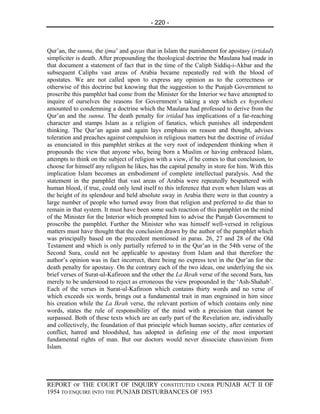 - 220 -



Qur’an, the sunna, the ijma’ and qayas that in Islam the punishment for apostasy (irtidad)
simpliciter is death. After propounding the theological doctrine the Maulana had made in
that document a statement of fact that in the time of the Caliph Siddiq-i-Akbar and the
subsequent Caliphs vast areas of Arabia became repeatedly red with the blood of
apostates. We are not called upon to express any opinion as to the correctness or
otherwise of this doctrine but knowing that the suggestion to the Punjab Government to
proscribe this pamphlet had come from the Minister for the Interior we have attempted to
inquire of ourselves the reasons for Government’s taking a step which ex hypothesi
amounted to condemning a doctrine which the Maulana had professed to derive from the
Qur’an and the sunna. The death penalty for irtidad has implications of a far-reaching
character and stamps Islam as a religion of fanatics, which punishes all independent
thinking. The Qur’an again and again lays emphasis on reason and thought, advises
toleration and preaches against compulsion in religious matters but the doctrine of irtidad
as enunciated in this pamphlet strikes at the very root of independent thinking when it
propounds the view that anyone who, being born a Muslim or having embraced Islam,
attempts to think on the subject of religion with a view, if he comes to that conclusion, to
choose for himself any religion he likes, has the capital penalty in store for him. With this
implication Islam becomes an embodiment of complete intellectual paralysis. And the
statement in the pamphlet that vast areas of Arabia were repeatedly bespattered with
human blood, if true, could only lend itself to this inference that even when Islam was at
the height of its splendour and held absolute sway in Arabia there were in that country a
large number of people who turned away from that religion and preferred to die than to
remain in that system. It must have been some such reaction of this pamphlet on the mind
of the Minister for the Interior which prompted him to advise the Punjab Government to
proscribe the pamphlet. Further the Minister who was himself well-versed in religious
matters must have thought that the conclusion drawn by the author of the pamphlet which
was principally based on the precedent mentioned in paras. 26, 27 and 28 of the Old
Testament and which is only partially referred to in the Qur’an in the 54th verse of the
Second Sura, could not be applicable to apostasy from Islam and that therefore the
author’s opinion was in fact incorrect, there being no express text in the Qur’an for the
death penalty for apostasy. On the contrary each of the two ideas, one underlying the six
brief verses of Surat-ul-Kafiroon and the other the La Ikrah verse of the second Sura, has
merely to be understood to reject as erroneous the view propounded in the ‘Ash-Shahab’.
Each of the verses in Surat-ul-Kafiroon which contains thirty words and no verse of
which exceeds six words, brings out a fundamental trait in man engrained in him since
his creation while the La Ikrah verse, the relevant portion of which contains only nine
words, states the rule of responsibility of the mind with a precision that cannot be
surpassed. Both of these texts which are an early part of the Revelation are, individually
and collectively, the foundation of that principle which human society, after centuries of
conflict, hatred and bloodshed, has adopted in defining one of the most important
fundamental rights of man. But our doctors would never dissociate chauvinism from
Islam.




REPORT OF THE COURT OF INQUIRY CONSTITUTED UNDER PUNJAB ACT II OF
1954 TO ENQUIRE INTO THE PUNJAB DISTURBANCES OF 1953
 