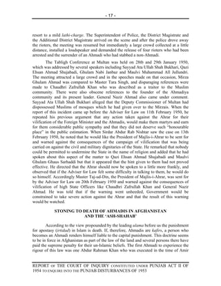 - 17 -



resort to a mild lathi-charge. The Superintendent of Police, the District Magistrate and
the Additional District Magistrate arrived on the scene and after the police drove away
the rioters, the meeting was resumed but immediately a large crowd collected at a little
distance, installed a loudspeaker and demanded the release of four rioters who had been
arrested and the surrender of an Ahmadi who had stabbed a non-Ahmadi.
         The Tabligh Conference at Multan was held on 28tb and 29th January 1950,
which was addressed by several speakers including Sayyad Ata Ullah Shah Bukhari, Qazi
Ehsan Ahmad Shujabadi, Ghulam Nabi Janbaz and Maulvi Muhammad All Jullundri.
The meeting attracted a large crowd and in the speeches made on that occasion, Mirza
Ghulam Ahmad was compared to Master Tara Singh, and disparaging references were
made to Chaudhri Zafrullah Khan who was described as a traitor to the Muslim
community. There were also obscene references to the founder of the Ahmadiya
community and its present leader. General Nazir Ahmad also came under comment.
Sayyad Ata Ullah Shah Bukhari alleged that the Deputy Commissioner of Multan had
dispossessed Muslims of mosques which he had given over to the Mirzais. When the
report of this incident came up before the Adviser for Law on 11th February 1950, he
repeated his previous argument that any action taken against the Ahrar for their
vilification of the Foreign Minister and the Ahmadis, would make them martyrs and earn
for them considerable public sympathy and that they did not deserve such “honourable
place” in the public estimation. When Sirdar Abdur Rab Nishtar saw the case on 13th
February 1950, he noted that he would like the President of Majlis-i-Ahrar to be sent for
and warned against the consequences of the campaign of vilification that was being
carried on against the civil and military dignitaries of the State. He remarked that nobody
could be permitted to undermine the State in the name of religion and added that he had
spoken about this aspect of the matter to Qazi Ehsan Ahmad Shujabadi and Maulvi
Ghulam Ghaus Sarhaddi but that it appeared that the hint given to them had not proved
effective. He directed that the Ahrar should now be spoken to a little more frankly, and
observed that if the Adviser for Law felt some difficulty in talking to them, he would do
so himself. Accordingly Master Taj-ud-Din, the President of Majlis-i-Ahrar, was sent for
by the Adviser for Law on 20th February 1950 and warned against the consequences of
vilification of high State Officers like Chaudhri Zafrullah Khan and General Nazir
Ahmad. He was told that if the warning went unheeded, Government would be
constrained to take severe action against the Ahrar and that the result of this warning
would be watched.

            STONING TO DEATH OF AHMADIS IN AFGHANISTAN
                       AND THE ‘ASH-SHAHAB’

        According to the view propounded by the leading ulama before us the punishment
for apostasy (irtidad) in Islam is death. If, therefore, Ahmadis are kafirs, a person who
becomes an Ahmadi renders himself liable to the capital punishment. This doctrine seems
to be in force in Afghanistan as part of the law of the land and several persons there have
paid the supreme penalty for their un-Islamic beliefs. The first Ahmadi to experience the
rigour of this law was one Abdur Rahman Khan who was executed in the time of Amir


REPORT OF THE COURT OF INQUIRY CONSTITUTED UNDER PUNJAB ACT II OF
1954 TO ENQUIRE INTO THE PUNJAB DISTURBANCES OF 1953
 