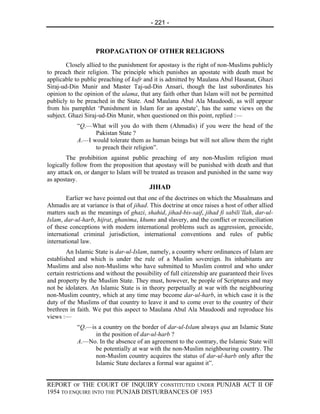 - 221 -



                    PROPAGATION OF OTHER RELIGIONS
        Closely allied to the punishment for apostasy is the right of non-Muslims publicly
to preach their religion. The principle which punishes an apostate with death must be
applicable to public preaching of kufr and it is admitted by Maulana Abul Hasanat, Ghazi
Siraj-ud-Din Munir and Master Taj-ud-Din Ansari, though the last subordinates his
opinion to the opinion of the ulama, that any faith other than Islam will not be permitted
publicly to be preached in the State. And Maulana Abul Ala Maudoodi, as will appear
from his pamphlet ‘Punishment in Islam for an apostate’, has the same views on the
subject. Ghazi Siraj-ud-Din Munir, when questioned on this point, replied :—
            “Q.—What will you do with them (Ahmadis) if you were the head of the
                  Pakistan State ?
            A.—I would tolerate them as human beings but will not allow them the right
                  to preach their religion”.
        The prohibition against public preaching of any non-Muslim religion must
logically follow from the proposition that apostasy will be punished with death and that
any attack on, or danger to Islam will be treated as treason and punished in the same way
as apostasy.
                                           JIHAD
        Earlier we have pointed out that one of the doctrines on which the Musalmans and
Ahmadis are at variance is that of jihad. This doctrine at once raises a host of other allied
matters such as the meanings of ghazi, shahid, jihad-bis-saif, jihad fi sabili’llah, dar-ul-
Islam, dar-ul-harb, hijrat, ghanima, khums and slavery, and the conflict or reconciliation
of these conceptions with modern international problems such as aggression, genocide,
international criminal jurisdiction, international conventions and rules of public
international law.
        An Islamic State is dar-ul-Islam, namely, a country where ordinances of Islam are
established and which is under the rule of a Muslim sovereign. Its inhabitants are
Muslims and also non-Muslims who have submitted to Muslim control and who under
certain restrictions and without the possibility of full citizenship are guaranteed their lives
and property by the Muslim State. They must, however, be people of Scriptures and may
not be idolaters. An Islamic State is in theory perpetually at war with the neighbouring
non-Muslim country, which at any time may become dar-ul-harb, in which case it is the
duty of the Muslims of that country to leave it and to come over to the country of their
brethren in faith. We put this aspect to Maulana Abul Ala Maudoodi and reproduce his
views :—
            “Q.—is a country on the border of dar-ul-Islam always qua an Islamic State
                  in the position of dar-ul-harb ?
            A.—No. In the absence of an agreement to the contrary, the Islamic State will
                  be potentially at war with the non-Muslim neighbouring country. The
                  non-Muslim country acquires the status of dar-ul-harb only after the
                  Islamic State declares a formal war against it”.


REPORT OF THE COURT OF INQUIRY CONSTITUTED UNDER PUNJAB ACT II OF
1954 TO ENQUIRE INTO THE PUNJAB DISTURBANCES OF 1953
 