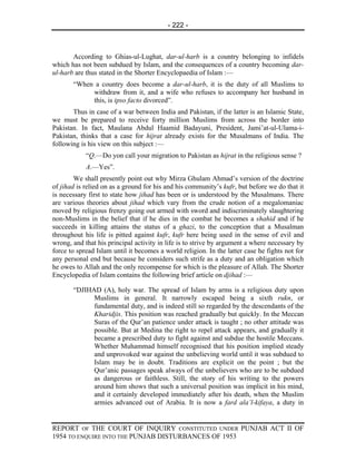- 222 -



       According to Ghias-ul-Lughat, dar-ul-harb is a country belonging to infidels
which has not been subdued by Islam, and the consequences of a country becoming dar-
ul-harb are thus stated in the Shorter Encyclopaedia of Islam :—
       “When a country does become a dar-ul-harb, it is the duty of all Muslims to
            withdraw from it, and a wife who refuses to accompany her husband in
            this, is ipso facto divorced”.
       Thus in case of a war between India and Pakistan, if the latter is an Islamic State,
we must be prepared to receive forty million Muslims from across the border into
Pakistan. In fact, Maulana Abdul Haamid Badayuni, President, Jami’at-ul-Ulama-i-
Pakistan, thinks that a case for hijrat already exists for the Musalmans of India. The
following is his view on this subject :—
            “Q.—Do yon call your migration to Pakistan as hijrat in the religious sense ?
            A.—Yes”.
        We shall presently point out why Mirza Ghulam Ahmad’s version of the doctrine
of jihad is relied on as a ground for his and his community’s kufr, but before we do that it
is necessary first to state how jihad has been or is understood by the Musalmans. There
are various theories about jihad which vary from the crude notion of a megalomaniac
moved by religious frenzy going out armed with sword and indiscriminately slaughtering
non-Muslims in the belief that if he dies in the combat he becomes a shahid and if he
succeeds in killing attains the status of a ghazi, to the conception that a Musalman
throughout his life is pitted against kufr, kufr here being used in the sense of evil and
wrong, and that his principal activity in life is to strive by argument a where necessary by
force to spread Islam until it becomes a world religion. In the latter case he fights not for
any personal end but because he considers such strife as a duty and an obligation which
he owes to Allah and the only recompense for which is the pleasure of Allah. The Shorter
Encyclopedia of Islam contains the following brief article on djihad :—

       “DJIHAD (A), holy war. The spread of Islam by arms is a religious duty upon
             Muslims in general. It narrowly escaped being a sixth rukn, or
             fundamental duty, and is indeed still so regarded by the descendants of the
             Kharidjis. This position was reached gradually but quickly. In the Meccan
             Suras of the Qur’an patience under attack is taught ; no other attitude was
             possible. But at Medina the right to repel attack appears, and gradually it
             became a prescribed duty to fight against and subdue the hostile Meccans.
             Whether Muhammad himself recognised that his position implied steady
             and unprovoked war against the unbelieving world until it was subdued to
             Islam may be in doubt. Traditions are explicit on the point ; but the
             Qur’anic passages speak always of the unbelievers who are to be subdued
             as dangerous or faithless. Still, the story of his writing to the powers
             around him shows that such a universal position was implicit in his mind,
             and it certainly developed immediately after his death, when the Muslim
             armies advanced out of Arabia. It is now a fard ala’l-kifaya, a duty in


REPORT OF THE COURT OF INQUIRY CONSTITUTED UNDER PUNJAB ACT II OF
1954 TO ENQUIRE INTO THE PUNJAB DISTURBANCES OF 1953
 