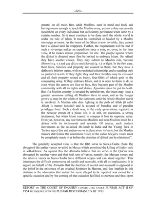 - 223 -



               general on all male, free, adult Muslims, sane in mind and body and
               having means enough to reach the Muslim army, yet not a duty necessarily
               incumbent on every individual but sufficiently performed when done by a
               certain number. So it must continue to be done until the whole world is
               under the rule of Islam. It must be controlled or headed by a Muslim
               sovereign or imam. As the imam of the Shias is now invisible, they cannot
               have a djihad until he reappears. Further, the requirement will be met if
               such a sovereign makes an expedition once a year, or, even, in the later
               view, if he makes annual preparation for one. The people against whom
               the djihad is directed must first be invited to embrace Islam. On refusal
               they have another choice. They may submit to Muslim rule, become
               dhimmis (q. v.) and pay djizya and kharadj (q. v.) or fight. In the first case,
               their lives, families and property are assured to them, but they have a
               definitely inferior status, with no technical citizenship, and a standing only
               as protected wards. If they fight, they and their families may be enslaved
               and all their property seized as booty, four-fifths of which goes to the
               conquering army. If they embrace Islam, and it is open to them to do so
               even when the armies are face to face, they become part of the Muslim
               community with all its rights and duties. Apostates must be put to death.
               But if a Muslim country is invaded by unbelievers, the imam may issue a
               general summons calling all Muslims there to arms, and as the danger
               grows so may be the width of the summons until the whole Muslim world
               is involved. A Muslim who dies fighting in the path of Allah (fi sabil
               Allah) is martyr (shahid) and is assured of Paradise and of peculiar
               privileges there. Such a death was, in the early generations, regarded as
               the peculiar crown of a pious life. It is still, on occasions, a strong
               incitement, but when Islam ceased to conquer it lost its supreme value.
               Even yet, however, any war between Muslims and non-Muslims must be a
               djihad with its incitements and rewards. Of course, such modern
               movements as the so-called Mu’tazili in India and the Young Turk in
               Turkey reject this and endeavour to explain away its basis; but the Muslim
               masses still follow the unanimous voice of the canon lawyers. Islam must
               be completely made over before the doctrine of djihad can be eliminated”.

        The generally accepted view is that the fifth verse to Sura-i-Tauba (Sura IX)
abrogated the earlier verses revealed in Mecca which permitted the killing of kuffar only
in self-defence. As against this the Ahmadis believe that no verso in the Qur’an was
abrogated by another verse and that both sets of verses, namely, the Meccan verses and
the relative verses in Sura-i-Tauba have different scopes and can stand together. This
introduces the difficult controversy of nasikh and mansukh, with all its implications. It is
argued on behalf of the Ahmadis that the doctrine of nasikh and mansukh is opposed to
the belief in the existence of an original Scripture in Heaven, and that implicit in this
doctrine is the admission that unless the verse alleged to be repealed was meant for a
specific occasion and by the coming of that occasion fulfilled its purpose and thus spent


REPORT OF THE COURT OF INQUIRY CONSTITUTED UNDER PUNJAB ACT II OF
1954 TO ENQUIRE INTO THE PUNJAB DISTURBANCES OF 1953
 