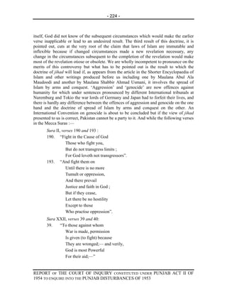 - 224 -



itself, God did not know of the subsequent circumstances which would make the earlier
verse inapplicable or lead to an undesired result. The third result of this doctrine, it is
pointed out, cuts at the very root of the claim that laws of Islam are immutable and
inflexible because if changed circumstances made a new revelation necessary, any
change in the circumstances subsequent to the completion of the revelation would make
most of the revelation otiose or obsolete. We are wholly incompetent to pronounce on the
merits of this controversy but what has to be pointed out is the result to which the
doctrine of jihad will lead if, as appears from the article in the Shorter Encyclopaedia of
Islam and other writings produced before us including one by Maulana Abul Ala
Maudoodi and another by Maulana Shabbir Ahmad Usmani, it involves the spread of
Islam by arms and conquest. ‘Aggression’ and ‘genocide’ are now offences against
humanity for which under sentences pronounced by different International tribunals at
Nuremburg and Tokio the war lords of Germany and Japan had to forfeit their lives, and
there is hardly any difference between the offences of aggression and genocide on the one
hand and the doctrine of spread of Islam by arms and conquest on the other. An
International Convention on genocide is about to be concluded but if the view of jihad
presented to us is correct, Pakistan cannot be a party to it. And while the following verses
in the Mecca Suras :—
       Sura II, verses 190 and 193 :
       190. “Fight in the Cause of God
                  Those who fight you,
                  But do not transgress limits ;
                  For God loveth not transgressors”.
       193. “And fight them on
                  Until there is no more
                  Tumult or oppression,
                  And there prevail
                  Justice and faith in God ;
                  But if they cease,
                  Let there be no hostility
                  Except to those
                  Who practise oppression”.
       Sura XXII, verses 39 and 40:
       39.   “To those against whom
                War is made, permission
                Is given (to fight) because
                They are wronged;— and verily,
                God is most Powerful
                For their aid;—”


REPORT OF THE COURT OF INQUIRY CONSTITUTED UNDER PUNJAB ACT II OF
1954 TO ENQUIRE INTO THE PUNJAB DISTURBANCES OF 1953
 