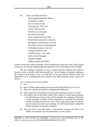 - 225 -



       40.    “(They are) those who have
                 Been expelled from their homes
                 In defiance of right,—
                 (For no cause) except
                 That they say, ‘Our Lord
                 Is God.’ Did not God
                 Check one set of people
                 By means of another,
                 There would surely have been
                 Pulled down monasteries, churches,
                 Synagogues, and mosques, in which
                 The name of God is commemorated
                 In abundant measure. God will
                 Certainly aid those who
                 Aid His (cause);—for verily
                 God is Full of Strength,
                 Exalted in Might,
                 (Able to enforce His Will),”
contain in them the sublime principle which international jurists have only faintly begun
to discover, we must go on preaching that aggression is the chief characteristic of Islam.
        The law relating to prisoners of war is another branch of Islamic law which is
bound to come in conflict with International Law. As for instance, in matters relating to
the treatment of prisoners of war, we shall have to be governed by Maulana Abul Ala
Maudoodi’s view, assuming that view is based on the Qur’an and the sunna, which is as
follows :—
       “Q.—Is there a law of war in Islam?
       A.—Yes.
       Q.—Does it differ fundamentally from the modern International Law of war?
       A.—These two systems are based on a fundamental difference.
       Q.—What rights have non-Muslims who are taken prisoners of war in a jihad?
       A.—The Islamic law on the point is that if the country of which these prisoners
            are nationals pays ransom, they will be released. An exchange of prisoners
            is also permitted. If neither of these alternatives is possible, the prisoners
            will be converted into slaves for ever. If any such person makes an offer to
            pay his ransom out of his own earnings, he will be permitted to collect the
            money necessary for the fidya (ransom).
       Q.—Are you of the view that unless a Government assumes the form of an
            Islamic Government, any war declared by it is not a jihad?


REPORT OF THE COURT OF INQUIRY CONSTITUTED UNDER PUNJAB ACT II OF
1954 TO ENQUIRE INTO THE PUNJAB DISTURBANCES OF 1953
 